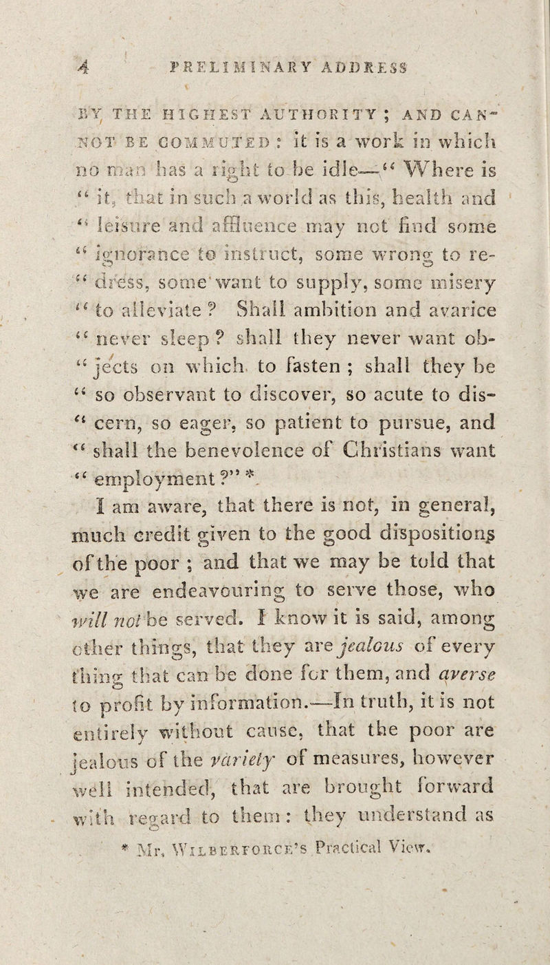BY THE HIGHEST AUTHORITY ; AND CAN not be commuted : it is a work in which no man has a right to be idle—44 Where is “ it,' that in such a world as this, health and 44 leisure and affluence may net find some 44 ignorance to instruct, some wrong to re- 44 dress, some'want to supply, some misery 44 to alleviate ? Shall ambition and avarice 44 never sleep? shall they never want ob- 44 jects on which to fasten ; shall they he 44 so observant to discover, so acute to dis~ 44 cern, so eager, so patient to pursue, and 44 shall the benevolence of Christians want 64 employment ?” * I am aware, that there is not, in general, much credit given to the good disposition^ of the poor ; and that we may be told that we are endeavouring to serve those, who will ftoi be served. I know it is said, among other things, that they are jealous of every thing that can be done for them, and averse to profit, by information.—In truth, it is not entirely without cause, that the poor are jealous of the variety of measures, however well intended, that are brought forward with regard to them : they understand as © * * Mr, Wilbervohcf/s Practical View,