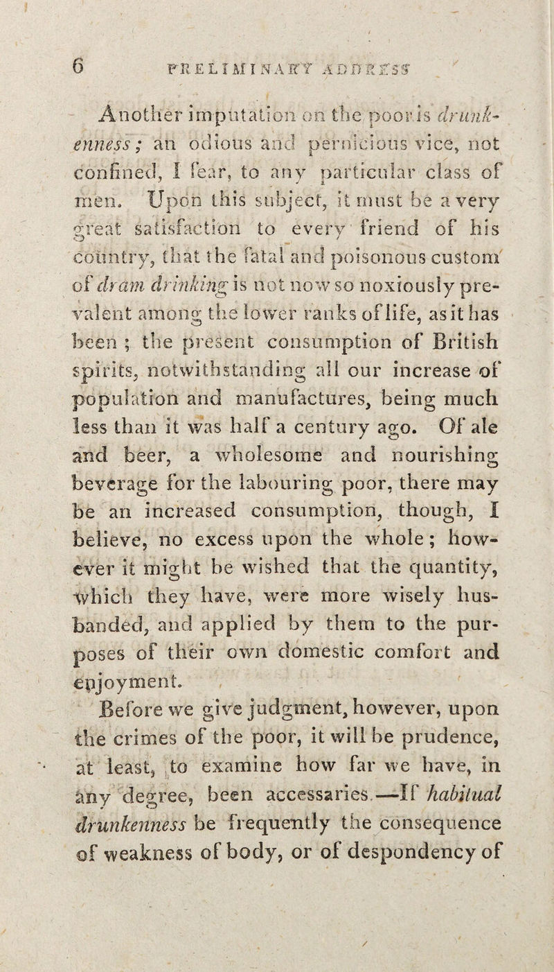 Another imputation on the.poorjs drunk¬ enness; an odious and pernicious vice, not confined, I fear, to any narticular class of mem Upon this subject, it must be a very exeat satisfaction to every friend of his o _ J country, that the fatal and poisonous custom of dram drinking is not now so noxiously pre¬ valent among the lower ranks of life, asithas been ; the present consumption of British spirits, notwithstanding all our increase of population and manufactures, being much less than it was half a century ago. Of ale and beer, a wholesome and nourishing beverage for the labouring poor, there may be an increased consumption, though, I believe, no excess upon the whole; how¬ ever it might be wished that the quantity, Ivhich they have, were more wisely hus¬ banded, and applied by them to the pur¬ poses of their own domestic comfort and enjoyment. Before we give judgment, however, upon the crimes of the poor, it will be prudence, at least, to examine how far we have, in any decree, been accessaries.—If habitual drunkenness be frequently the consequence of weakness of body, or of despondency of /