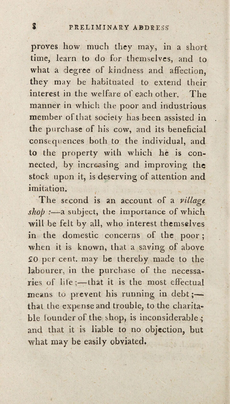 proves how much they may, in a short time, learn to do for themselves, and to what a degree of kindness and affection, they may be habituated to extend their interest in the welfare of each other. The manner in which the poor and industrious member of that society has been assisted in the purchase of his cow, and its beneficial consequences both to the individual, and to the property with which he is con¬ nected, by increasing and improving the stock upon it, is deserving of attention and imitation. / i.' \ The second is an account of a village shop a subject, the importance of which will be felt by all, who interest themselves in the domestic concerns of the poor; when it is known, that a saving of above £0 per cent, may be thereby made to the labourer, in the purchase of the necessa¬ ries of life'—that it is the most effectual means to prevent his running in debt» that the expense and trouble, to the charita¬ ble founder of the shop, is inconsiderable ; and that it is liable to no objection, but what may be easily obviated.