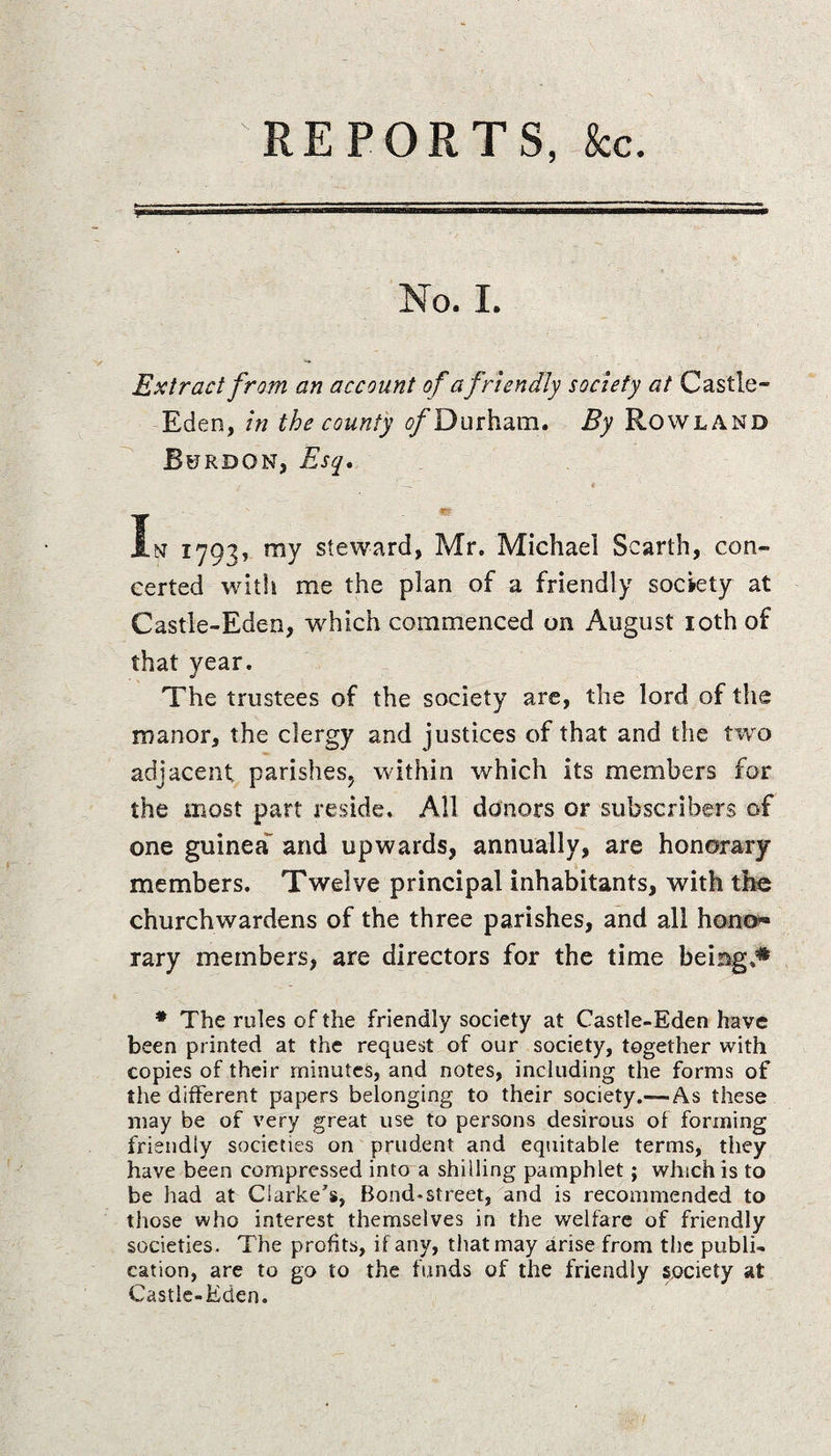 REPORTS, &amp;c. No. I. Extract from an account of a friendly society at Castle- Eden, in the county ^Durham. By Rowland Rurdon, Esq, In 1703, ray steward, Mr. Michael Scarth, con¬ certed with me the plan of a friendly society at Castle-Eden, which commenced on August 10th of that year. The trustees of the society are, the lord of the manor, the clergy and justices of that and the two adjacent parishes, within which its members for the most part reside. All donors or subscribers of one guinea^ and upwards, annually, are honorary members. Twelve principal inhabitants, with the churchwardens of the three parishes, and all hono*» rary members, are directors for the time being,* # The rules of the friendly society at Castle-Eden have been printed at the request of our society, together with copies of their minutes, and notes, including the forms of the different papers belonging to their society.-—As these may be of very great use to persons desirous of forming friendly societies on prudent and equitable terms, they have been compressed into a shilling pamphlet; which is to be had at Clarke's, Bond-street, and is recommended to those who interest themselves in the welfare of friendly societies. The profits, if any, that may arise from the publi¬ cation, are to go to the funds of the friendly society at Castle-Eden.