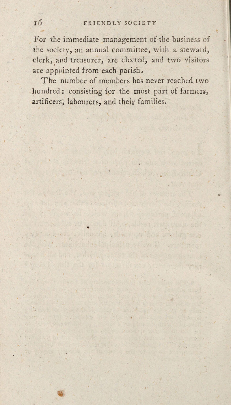 For the immediate management of the business of the society, an annual committee, with a steward, clerk, and treasurer, are elected, and two visitors are appointed from each parish. The number of members has never reached two hundred: consisting for the most part of farmers, artificers, labourers, and their families. * J \ I