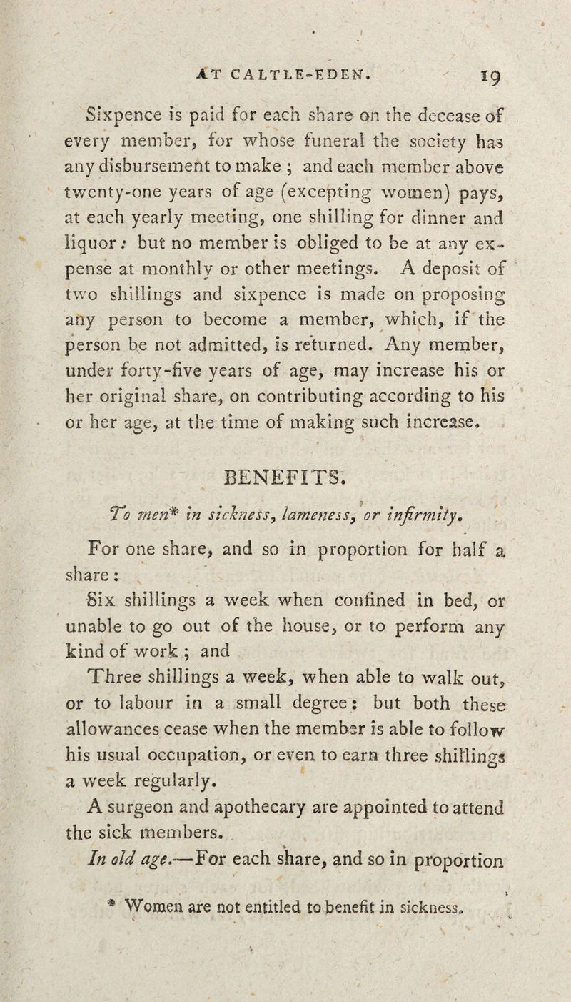 Sixpence is paid for each share on the decease of every member, for whose funeral the society has any disbursement to make ; and each member above twenty-one years of age (excepting women) pays, at each yearly meeting, one shilling for dinner and liquor; but no member is obliged to be at any ex¬ pense at monthly or other meetings. A deposit of two shillings and sixpence is made on proposing any person to become a member, which, if the person be not admitted, is returned. Any member, under forty-five years of age, may increase his or her original share, on contributing according to his or her age, at the time of making such increase. BENEFITS. To men* in sickness, lameness 3 or Infirmity, For one share, and so in proportion for half a share; Six shillings a week when confined in bed, or unable to go out of the house, or to perform any kind of work ; and Three shillings a week, when able to walk out, or to labour in a small degree: but both these allowances cease when the member is able to follow his usual occupation, or even to earn three shillings a week regularly. A surgeon and apothecary are appointed to attend the sick members. In old age.-—For each share, and so in proportion * Women are not entitled to benefit in sickness.