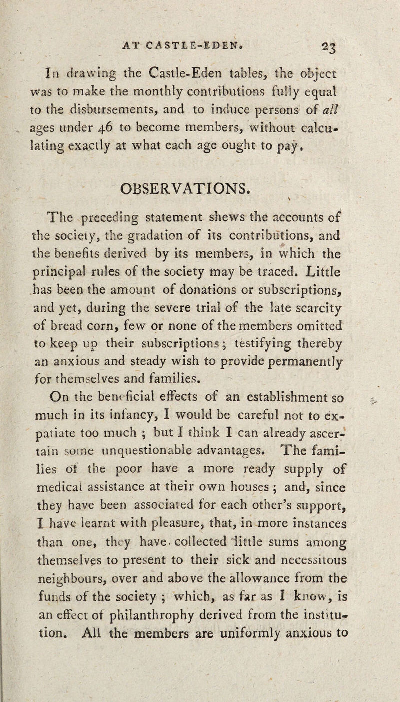In drawing the Castle-Eden tables, the object was to make the monthly contributions fully equal to the disbursements, and to induce persons of all ages under 46 to become members, without calcu¬ lating exactly at what each age ought to pay, OBSERVATIONS. X The preceding statement shews the accounts of the society, the gradation of its contributions, and the benefits derived by its members, in which the principal rules of the society may be traced. Little has been the amount of donations or subscriptions, and yet, during the severe trial of the late scarcity of bread corn, few or none of the members omitted to keep up their subscriptions; testifying thereby an anxious and steady wish to provide permanently for themselves and families. On the beneficial effects of an establishment so much in its infancy, I would be careful not to ex¬ patiate too much ; but I think I can already ascer¬ tain some unquestionable advantages. The fami¬ lies of the poor have a more ready supply of medical assistance at their own houses ; and, since they have been associated for each other’s support, I have learnt with pleasure, that, in more instances than one, they have -collected little sums among themselves to present to their sick and necessitous neighbours, over and above the allowance from the funds of the society ; which, as far as I know, is an effect of philanthrophy derived from the inst'tu- tion. Ail the members are uniformly anxious to