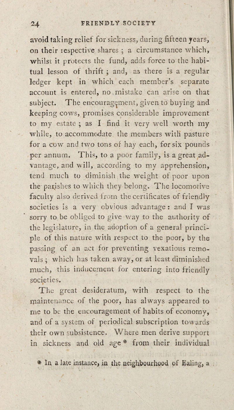 avoid taking relief for sickness, during fifteen years, on their respective shares ; a circumstance which, whilst it protects the fund, adds force to the habi¬ tual lesson of thrift ; and, as there is a regular ledger kept in which each member’s separate account is entered, no mistake can arise on that subject. The encouragement, given to buying and keeping cows, promises considerable improvement to my estate ; as 1 find it very well worth my while, to accommodate the members with pasture for a cow and two tons of hay each, for six pounds per annum. This, to a poor family, is a great ad¬ vantage, and will, according to my apprehension, tend much to diminish the weight of poor upon the parishes to which they belong. The locomotive faculty also derived from the certificates of friendly societies is a very obvious advantage : and T was sorry to be obliged to give way to the authority of the legislature, in the adoption of a general princi¬ ple of this nature with respect to the poor, by the passing of an act for preventing vexatious remo¬ vals ; which has taken away, or at least diminished much, this inducement for entering into friendly societies. The great desideratum, with respect to the maintenance of the poor, has always appeared to me to be the encouragement of habits of economy, and of a system of periodical subscription towards their own subsistence. Where men derive support in sickness and old age# from their individual * In a late instance, in the neighbourhood of Ealing, a