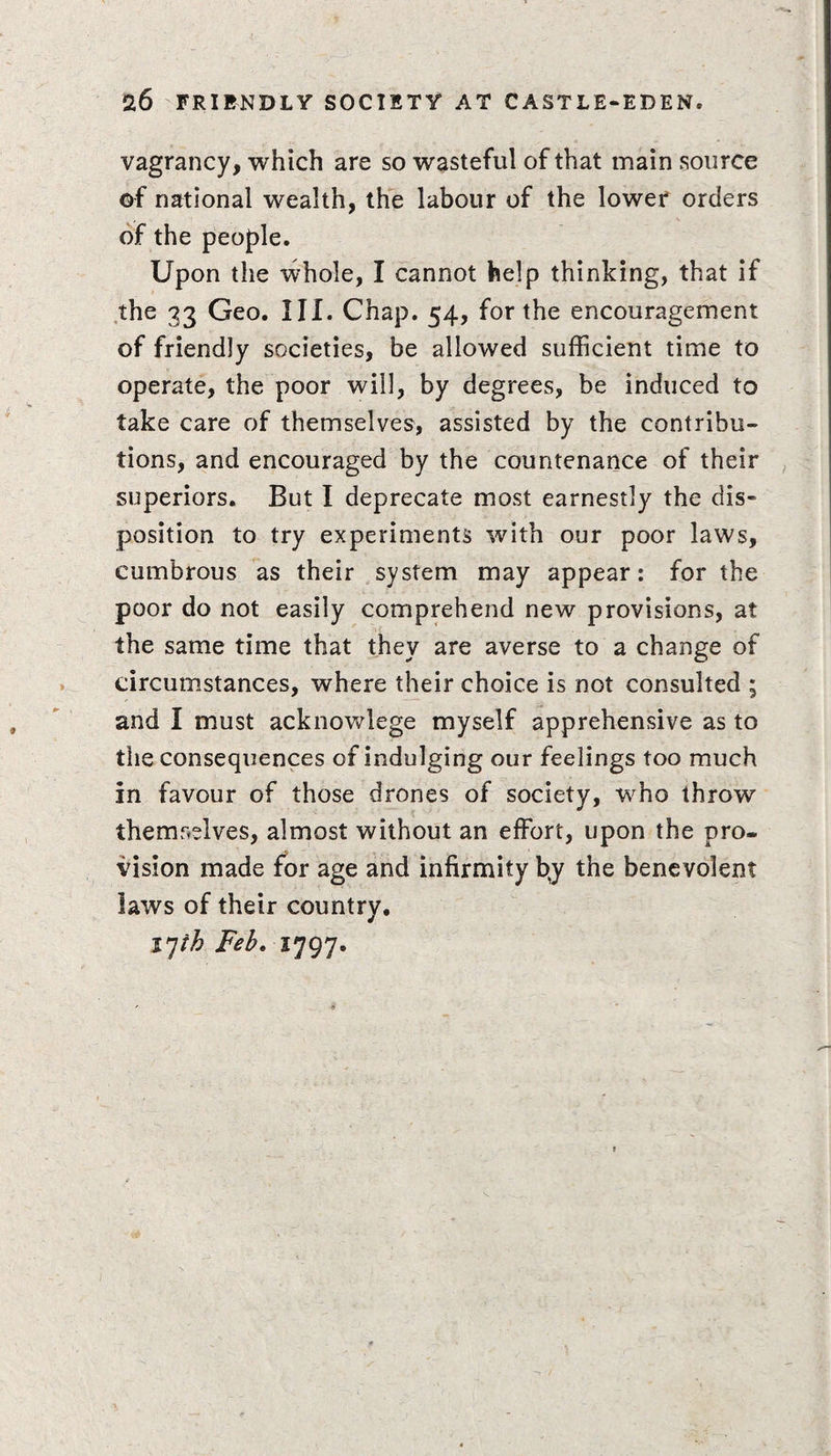 vagrancy, which are so wasteful of that main source ©f national wealth, the labour of the lower orders of the people. Upon the whole, I cannot help thinking, that if the 33 Geo. III. Chap. 54, for the encouragement of friendly societies, be allowed sufficient time to operate, the poor will, by degrees, be induced to take care of themselves, assisted by the contribu¬ tions, and encouraged by the countenance of their superiors. But I deprecate most earnestly the dis¬ position to try experiments with our poor laws, cumbrous as their system may appear: for the poor do not easily comprehend new provisions, at the same time that they are averse to a change of circumstances, where their choice is not consulted ; and I must acknowlege myself apprehensive as to tlie consequences of indulging our feelings too much in favour of those drones of society, who throw themselves, almost without an effort, upon the pro¬ vision made for age and infirmity fyy the benevolent laws of their country. IJth Feb. 1797.