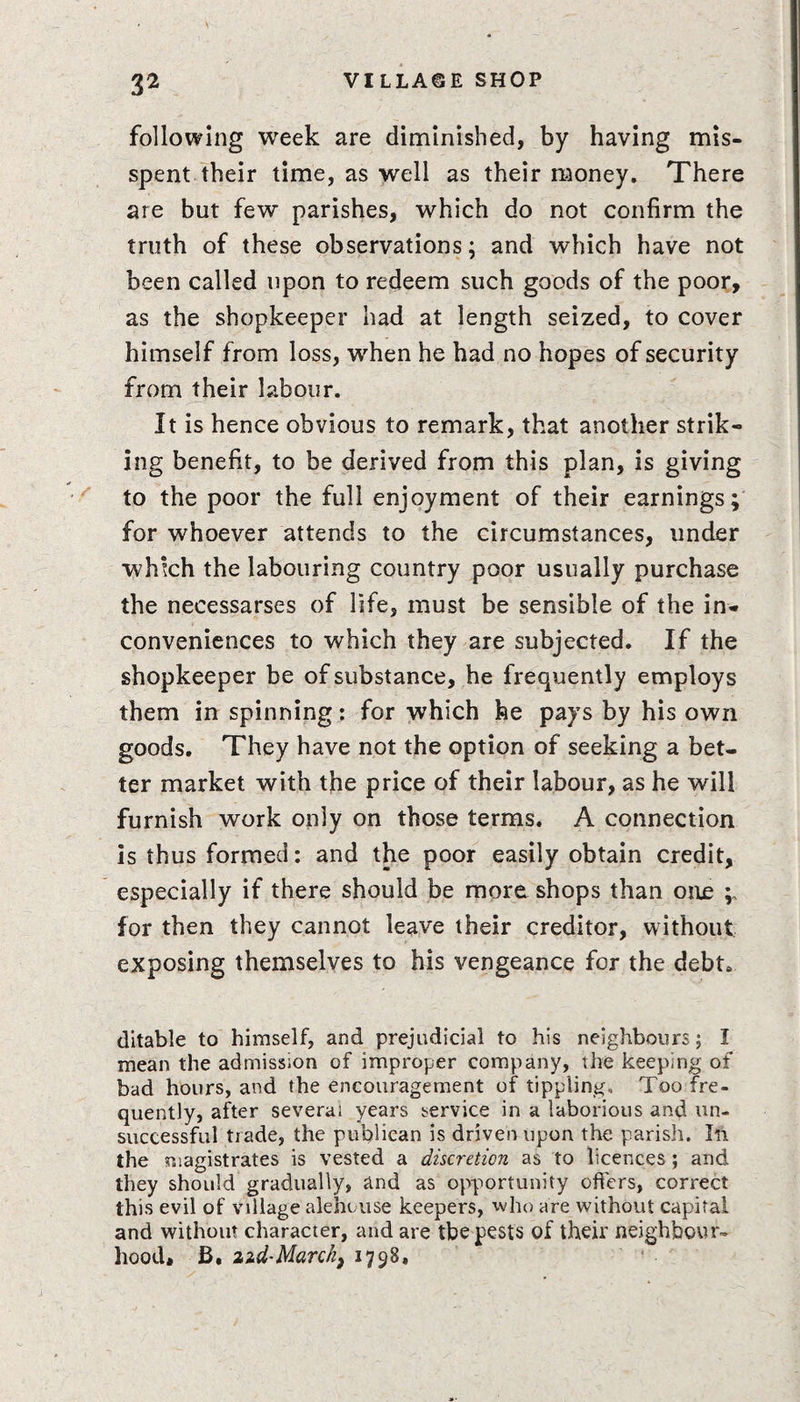 3^ following week are diminished, by having mis¬ spent their time, as well as their money. There are but few parishes, which do not confirm the truth of these observations; and which have not been called upon to redeem such goods of the poor, as the shopkeeper had at length seized, to cover himself from loss, when he had no hopes of security from their labour. It is hence obvious to remark, that another strik¬ ing benefit, to be derived from this plan, is giving to the poor the full enjoyment of their earnings; for whoever attends to the circumstances, under which the labouring country poor usually purchase the necessarses of life, must be sensible of the in¬ conveniences to which they are subjected. If the shopkeeper be of substance, he frequently employs them in spinning: for which he pays by his own goods. They have not the option of seeking a bet¬ ter market with the price of their labour, as he will furnish work only on those terms. A connection is thus formed: and the poor easily obtain credit, especially if there should be more shops than one p for then they cannot leave their creditor, without exposing themselves to his vengeance for the debt. ditable to himself, and prejudicial to his neighbours; I mean the admission of improper company, the keeping of had hours, and the encouragement of tippling. Too fre¬ quently, after several years service in a laborious and un¬ successful trade, the publican is driven upon the parish. Ill the magistrates is vested a discretion as to licences; and they should gradually, and as opportunity offers, correct this evil of village alehouse keepers, who are without capital and without character, and are tbe pests of their neighbour¬ hood* B. ad-March, 1798,