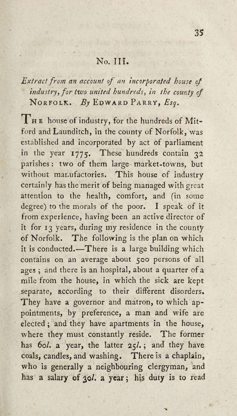 No, III. Extract from an account of an incorporated house of industry,for two united hundreds, in the county of Norfolk. By Edward Parry, Esq. The house of industry, for the hundreds of Mit- ford and Launditch, in the county of Norfolk, was established and incorporated by act of parliament in the year 1775. These hundreds contain 32 parishes : two of them large market-towns, but without manufactories. This house of industry certainly has the merit of being managed with great attention to the health, comfort, and (in some degree) to the morals of the poor. I speak of it from experience, having been an active director of it for 13 years, during my residence in the county of Norfolk. The following is the plan on which it is conducted.—There is a large building which contains on an average about 500 persons of all ages ; and there is an hospital, about a quarter of a mile from the house, in which the sick are kept separate, according to their different disorders. They have a governor and matron, to which ap¬ pointments, by preference, a man and wife are elected; and they have apartments in the house, where they must constantly reside. The former has 60/. a year, the latter 25/.; and they have coals, candles, and washing. There is a chaplain, who is generally a neighbouring clergyman, and has a salary of 30/. a year; his duty is to read