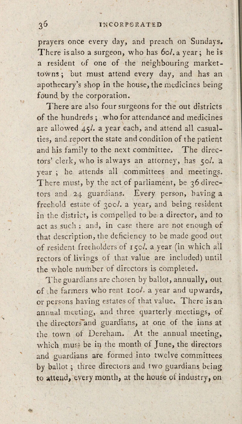 prayers once every clay, and preach on Sundays. There is also a surgeon, who has 60/. a year; he is a resident of one of the neighbouring market- towns ; but must attend every day, and has an apothecary’s shop in the house, the medicines being found by the corporation. There are also four surgeons for the out districts of the hundreds ; who for attendance and medicines are allowed 45/. a year each, and attend all casual¬ ties, and report the state and condition of the patient and his family to the next committee. The direc¬ tors’ clerk, who is always an attorney, has 50/. a year ; he attends all committees and meetings. There must, by the act of parliament, be 36 direc¬ tors and 24 guardians. Every person, having a freehold estate of 300/. a year, and being resident in the district, is compelled to be a director, and to act as such : and, in case there are not enough of that description, the deficiency to be made good out of resident freeholders of 150/. a year (in which all rectors of livings of that value are included) until the whole number of directors is completed. The guardians are chosen by ballot, annually, out of ihe farmers who rent 100/. a year and upwards, or persons having estates of that value. There is an annual meeting, and three quarterly meetings, of the directorsand guardians, at one of the inns at the town of Derehain. At the annual meeting, which must be in the month of June, the directors and guardians are formed into twelve committees by ballot ; three directors and two guardians being to attend, every month, at the house of industry, on