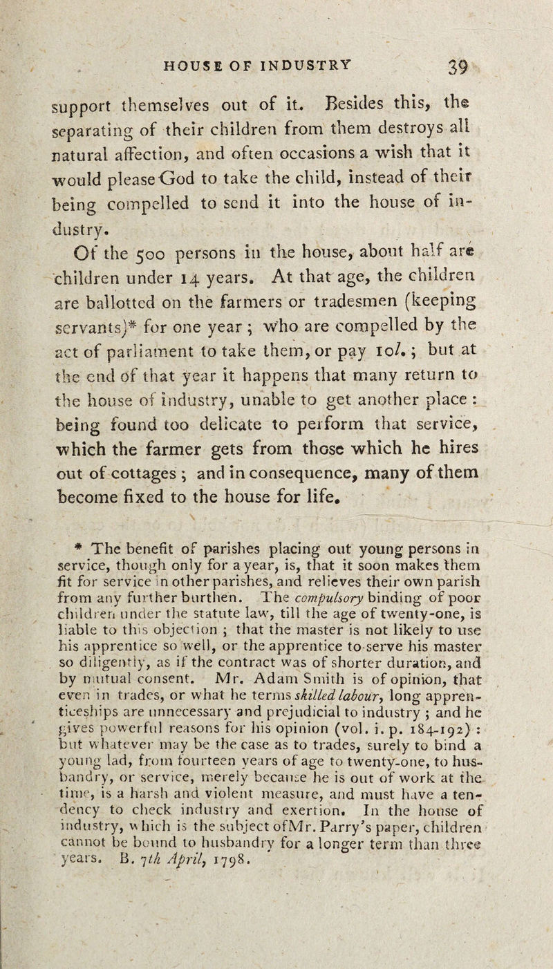 support themselves out of it. Besides this, th@ separating of their children from them destroys all natural affection, and often occasions a wish that it would please God to take the child, instead of their being compelled to send it into the house of in¬ dustry. Of the 500 persons in the house, about half are children under 14 years. At that age, the children are ballotted on the farmers or tradesmen (keeping servants)* for one year ; who are compelled by the act of parliament to take them, or pay 10/.; but at the end of that year it happens that many return to the house of industry, unable to get another place : being found too delicate to perform that service, which the farmer gets from those which he hires out of cottages ; and inconsequence, many of them become fixed to the house for life. * The benefit of parishes placing out young persons in service, though only for a year, is, that it soon makes them fit for service in other parishes, and relieves their own parish from any further burthen. The compulsory binding of poor children under the statute law, till the age of twenty-one, is liable to this objection ; that the master is not likely to use his apprentice so well, or the apprentice to serve his master so diligently, as if the contract was of shorter duration, and by mutual consent. Mr. Adam Smith is of opinion, that even in trades, or what he Items skilled labour, long appren¬ ticeships are unnecessary and prejudicial to industry ; and he gives powerful reasons for his opinion (vol. i. p. 184-192} : but whatever may be the case as to trades, surely to bind a young lad, from fourteen years of age to twenty-one, to hus¬ bandry, or service, merely because he is out of work at the time, is a harsh and violent measure, and must have a ten¬ dency to check industry and exertion. In the house of industry, which is the subject ofMr. Parry’s paper, children cannot be bound to husbandry for a longer term than three years. B. 7th April, 1798.