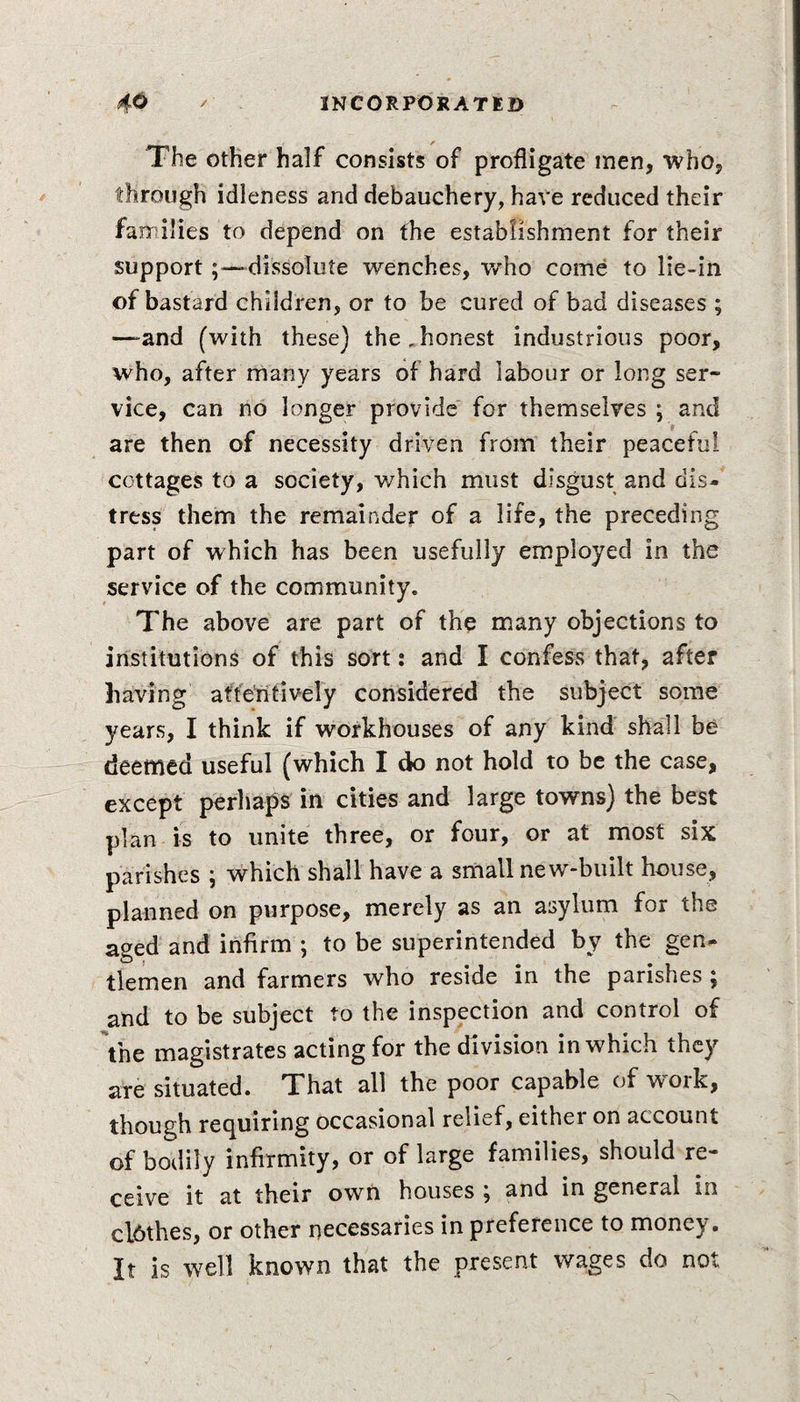 The other half consists of profligate men, who, through idleness and debauchery, have reduced their families to depend on the establishment for their support-dissolute wenches, who come to lie-in of bastard children, or to be cured of bad diseases ; —&gt;and (with these) the Jionest industrious poor, who, after many years of hard labour or long ser¬ vice, can no longer provide for themselves ; and are then of necessity driven from their peaceful cottages to a society, which must disgust and dis¬ tress them the remainder of a life, the preceding part of which has been usefully employed in the service of the community. The above are part of the many objections to institutions of this sort: and I confess that, after having attentively considered the subject some years, I think if workhouses of any kind shall be deemed useful (which I do not hold to be the case, except perhaps in cities and large towns) the best plan is to unite three, or four, or at most six parishes ; which shall have a small new-built house, planned on purpose, merely as an asylum for the aged and infirm ; to be superintended by the gen¬ tlemen and farmers who reside in the parishes ; and to be subject to the inspection and control of the magistrates acting for the division in which they are situated. That all the poor capable of work, though requiring occasional relief, either on account of bodily infirmity, or of large families, should re¬ ceive it at their own houses , and in general m clbthes, or other necessaries in preference to money. It is well known that the present wages do not