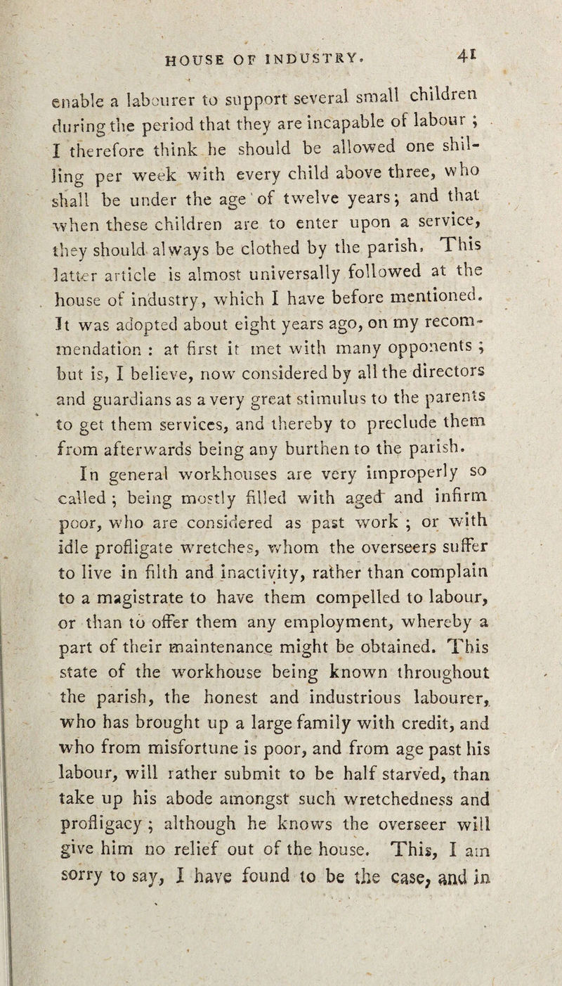 enable a labourer to support several small children during the period that they are incapable of labour ; I therefore think he should be allowed one shil¬ ling per week with every child above three, who shall be under the age' of twelve years; and that when these children are to enter upon a service, they should always be clothed by the parish, This latter article is almost universally followed at the house of industry, which I have before mentioned, It was adopted about eight years ago, on my recom¬ mendation : at first it met with many opponents ; but is, I believe, now considered by all the directors and guardians as a very great stimulus to the parents to get them services, and thereby to preclude them from afterwards being any burthen to the parish. In general workhouses are very improperly so called ; being mostly filled with aged' and infirm poor, who are considered as past work ; or with idle profligate wretches, whom the overseers suffer to live in filth and inactivity, rather than complain to a magistrate to have them compelled to labour, or than to offer them any employment, whereby a part of their maintenance might be obtained. This state of the workhouse being known throughout the parish, the honest and industrious labourer, who has brought up a large family with credit, and who from misfortune is poor, and from age past his labour, will rather submit to be half starved, than take up his abode amongst such wretchedness and profligacy ; although he knows the overseer will give him no relief out of the house. This, I am sorry to say, I have found to be the case, and in