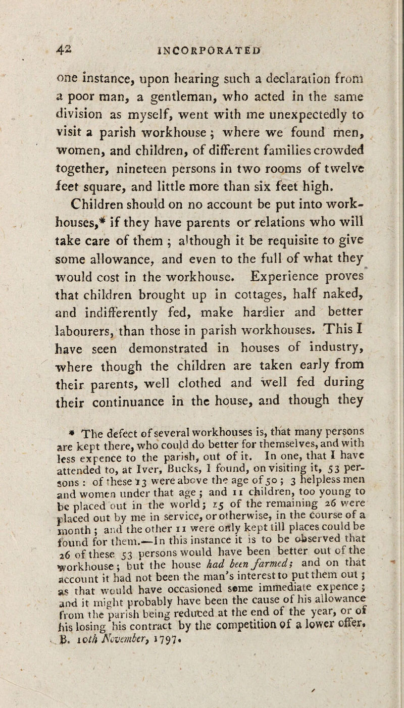 one instance, upon hearing such a declaration from a poor man, a gentleman, who acted in the same division as myself, went with me unexpectedly to visit a parish workhouse ; where we found men, women, and children, of different families crowded together, nineteen persons in two rooms of twelve feet square, and little more than six feet high. Children should on no account be put into work- houses,* if they have parents or relations who will take care of them ; although it be requisite to give some allowance, and even to the full of what they would cost in the workhouse. Experience proves that children brought up in cottages, half naked, and indifferently fed, make hardier and better labourers, than those in parish workhouses. This I have seen demonstrated in houses of industry, where though the children are taken early from their parents, well clothed and well fed during their continuance in the house, and though they * The defect of several workhouses is, that many persons are kept there, who could do better for themselves, and with less expence to the parish, out of it. In one, that I have attended to, at Iver, Bucks, I found, on visiting it, 53 per¬ sons : of these r 3 were above the age of 50 ; 3 helpless men and women under that age ; and 11 children, too young to be placed out in the world; 15 of the remaining 26 were placed out by me in service, or otherwise, in the course of a month ; and the other 11 were only kept till places could be found for them.—In this instance it is to be observed that 26 of these 53 persons would have been better out of the workhouse; but the house had been farmed; and on that account it had not been the man's interest to put them out; as that would have occasioned seme immediate expence; and it might probably have been the cause ol his allowance from the parish being reduced at the end of the year, or of his losing his contract by the competition of a lower offer* _ B, iQth November, 1797*