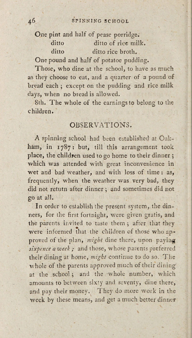 One pint and half of pease porridge, ditto ditto of rice milk, ditto ditto rice broth. One pound and half of potatoe pudding. Those, who dine at the school, to have as much as they choose to eat, and a quarter of a pound of bread each ; except on the pudding and rice milk days, when no bread is allowed. 8th. The whole of the earnings to belong to the children. OBSERVATIONS. A spinning school had been established at Oak¬ ham, in 1787: but, till this arrangement took place, the children used to go home to their dinner ; which was attended with great inconvenience in wet and bad weather, and with loss of time : as, frequently, when the weather was very bad, they did not retutn after dinner; and sometimes did not go at all. In order to establish the present system, the din¬ ners, for the first fortnight, were given gratis, and the parents invited to taste them ; after that they were informed that the children of those who ap¬ proved of the plan, might, dine there, upon paying sixpence a week ; and those, wrhose parents preferred their dining at home, might continue to do so, The whole of the parents approved much of their dining at the .school ; and the -whole number, which amounts to between sixty and seventy, dine there, and pay their money. They do more work in the week by these means, and get a much better dinner