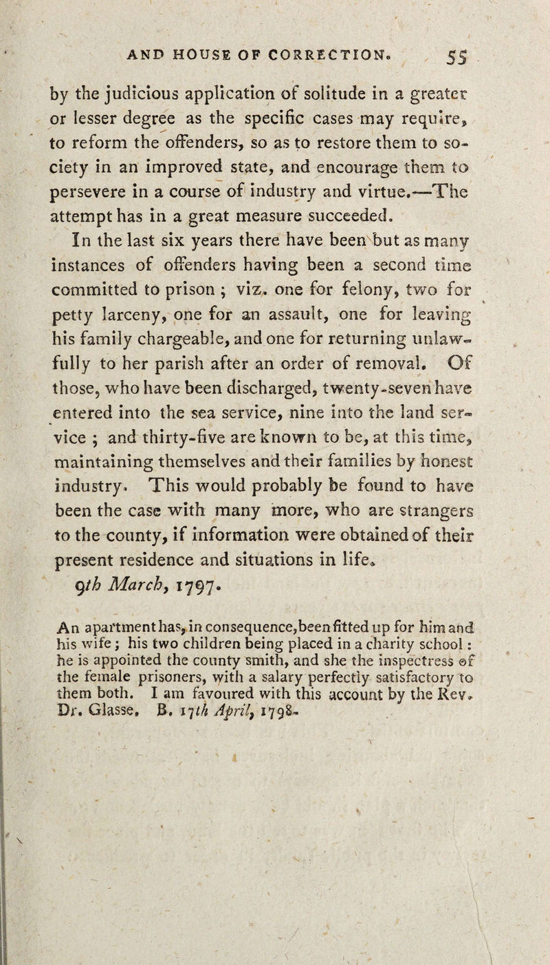 by the judicious application of solitude in a greater or lesser degree as the specific cases may require* to reform the offenders* so as to restore them to so¬ ciety in an improved state, and encourage them to persevere in a course of industry and virtue.—The attempt has in a great measure succeeded. In the last six years there have been but as many instances of offenders having been a second time committed to prison ; viz. one for felony, two for petty larceny, one for an assault, one for leaving his family chargeable, and one for returning unlaw¬ fully to her parish after an order of removal. Of those, who have been discharged, twenty-seven have entered into the sea service, nine into the land ser¬ vice ; and thirty-five are known to be, at this time, maintaining themselves and their families by honest industry. This would probably be found to have been the case with many more, who are strangers to the county, if information were obtained of their present residence and situations in life* 9th March, 1797. An apartment has, in consequence,been fitted up for him and his wife; his two children being placed in a charity school: he is appointed the county smith, and she the inspectress ©f the female prisoners, with a salary perfectly satisfactory to them both. I am favoured with this account by the Rev. Dr. Glasse, J3, 17M April, 1798-