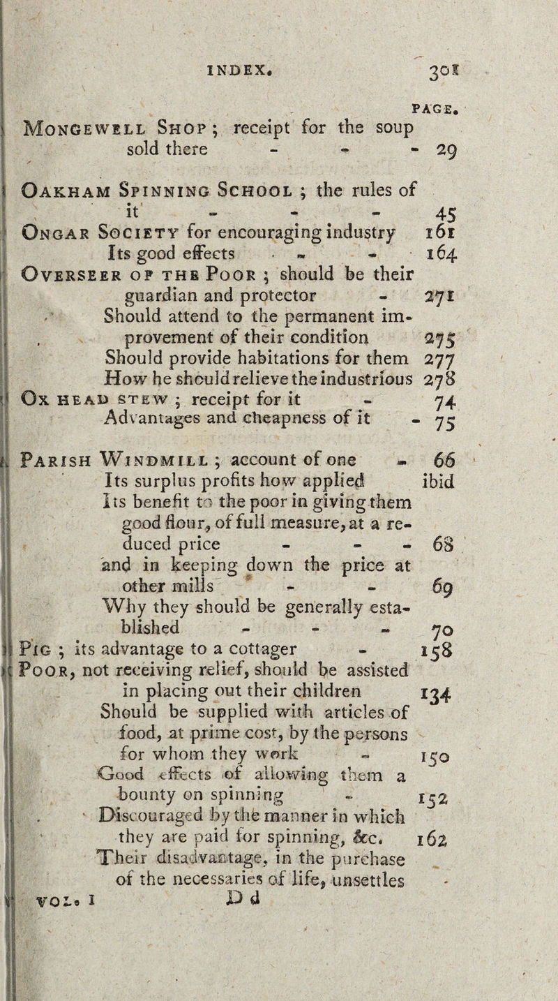 PAGE. Mongewell Shop ; receipt for the soup sold there - - -29 Oakham Spinning School ; the rules of if - - - 45 Ongar Society for encouraging industry 161 Its good effects • - 164 Overseer op the Poor ; should be their guardian and protector - 271 Should attend to the permanent im¬ provement of their condition 275 Should provide habitations for them 277 How he should relieve the industrious 278 Ox head stew ; receipt for it - 74 Advantages and cheapness of it “75 I Parish Windmill ; account of one Its surplus profits how applied Its benefit to the poor in giving them good flour, of full measure, at a re¬ duced price and in keeping down the price at other mills Why they should be generally esta¬ blished - Pig ; its advantage to a cottager Poor, not receiving relief, should be assisted in placing out their children Should be supplied with articles of food, at prime cost, by the persons for whom they work Good effects of allowing them a bounty on spinning Discouraged by the manner in which they are paid for spinning, $cc. Their disadvantage, in the purchase of the necessaries of life, unsettles voLo 1 JD d 66 ibid - 68 70 158 *34 150 152 162