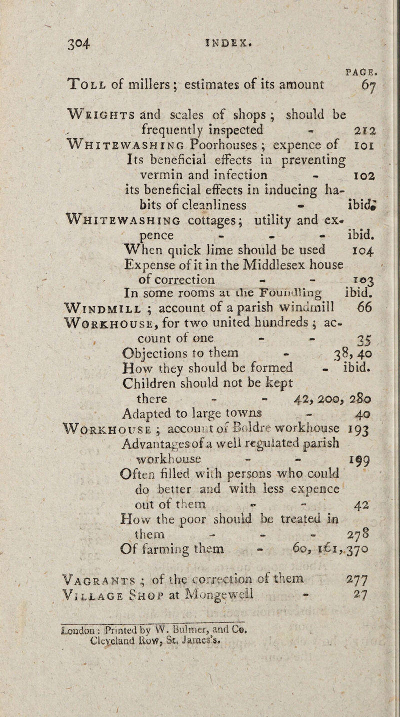 PAGE. Toll of millers; estimates of its amount 67 Weights and scales of shops; should be frequently inspected - 212 Whitewashing Poorhouses; expence of 101 Its beneficial effects in preventing vermin and infection - 102 its beneficial effects in inducing ha¬ bits of cleanliness - ibid© Whitewashing cottages; utility and ex* pence - - - ibid. When quick lime should be used 104 Expense of it in the Middlesex house of correction - - 103 In some rooms at the Foundling ibid. Windmill ; account of a parish windmill 66 Workhouse, for two united hundreds ; ac¬ count of one 35 Objections to them - 38, 40 How they should be formed - ibid. Children should not be kept there - - 42,200, 280 Adapted to large towns - 40 Workhouse; account of Boidre workhouse 193 Advantages of a well regulated parish workhouse - - 199 Often filled with persons who could do better and with less expence out of them - - 42 Ho w the poor should be treated in them - - 278 Of farming them - 60, i€i, 370 Vagrants ; of the correction of them 277 Village Shop at Mange well - 27 Loudon : Printed by W. Bulmer, and Co. Cleveland Row, St, James’s. ' N V \ /