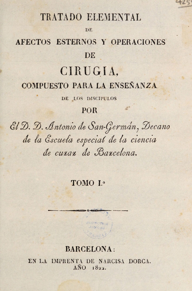 TRATADO ELEMENTAL DE AFECTOS ESTERNOS Y OPERACIONES DE CIRUGÍA, COMPUESTO PARA LA ENSEÑANZA I)E LOS DISCIPULOS POR ü12). 2). ^Antonio do San-Germdn; 2)eccmo de ia ólseueái especiad de (a ciencia de cutat de Adaicetona. TOMO I.° BARCELONA: EN LA IMPRENTA DE NARCISA DORCA. AÑO 182a.