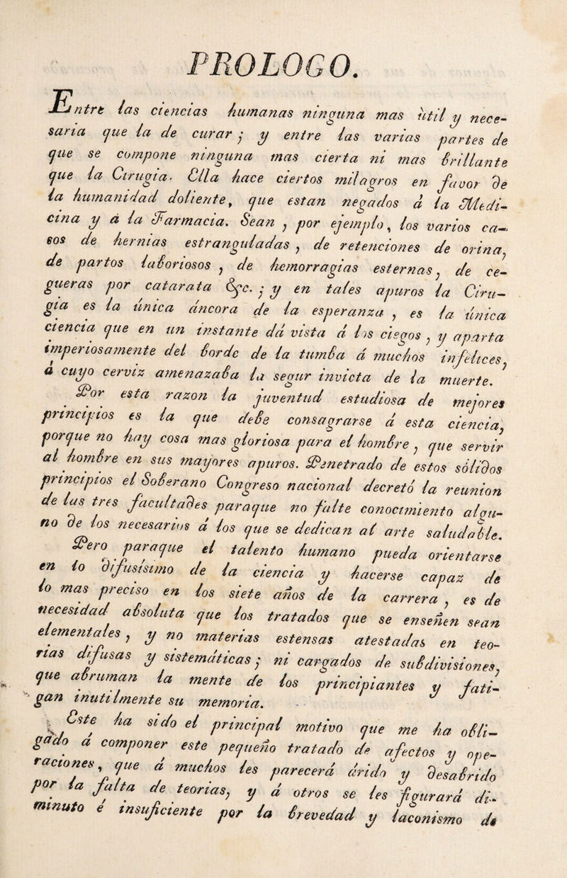 PROLOGO. E, ’ntrt fas ciencias humanas ninguna mas útil y nece¬ saria c¡ue ia de curar y y entre fas varias partes de (¡ue se compone ninguna mas cierta ni mas iridiante <]ue la Cirugía■ Clla hace ciertos milagros en favor de ia humanidad doliente, que están negados d la ¿Medi¬ cina y á la ¿Farmacia. Sean , por ejemplo, los varios ca¬ eos de hermas estranguladas , de retenciones de orina■ de partos laboriosos , de hemorragias esternas, de ce¬ gueras por catarata Syc. ■ y en tales apuros la Ciru¬ gía es la única áncora de la esperanza , es la única ciencia que en un instante dá vista d los ciegos , y aparta imperiosamente del Sordo de la turnia á muchos infelices a cuyo cerviz amenazada la segur invicta de la muerte. S?or esta razón la juventud estudiosa de mejores principios es la que deis consagrarse d esta ciencia porque no hay cosa mas gloriosa para el homSre, que servir a hombre en sus mayores apuros. ¡Penetrado de estos sólidos principios el Soberano Congreso nacional decretó la reunión de las tres facultades puraque no falte conocimiento alali¬ no de los necesarios d los que se dedican al arte saludable. ero puraque el talento humano pueda orientarse en lo difusísimo de la ciencia y hacerse capaz de lo mas preciso en los siete ados de la carrera , es de necesidad absoluta que los tratados que se enseñen sean elementales, y no materias estensas atestadas en teo- rtas difusas y sistemáticas; ni cargados de subdivisiones, que abruman la mente de los principiantes y fati¬ gan inútilmente su memoria. J ha sido el principal motivo que me ha obli¬ gado a componer este pequeño tratado de afectos y ope¬ raciones que a muchos les parecerá árido y desabrido por a falta de teorías, y d otros se les figurará di¬ minuto e insuficiente por la brevedad y laconismo dé