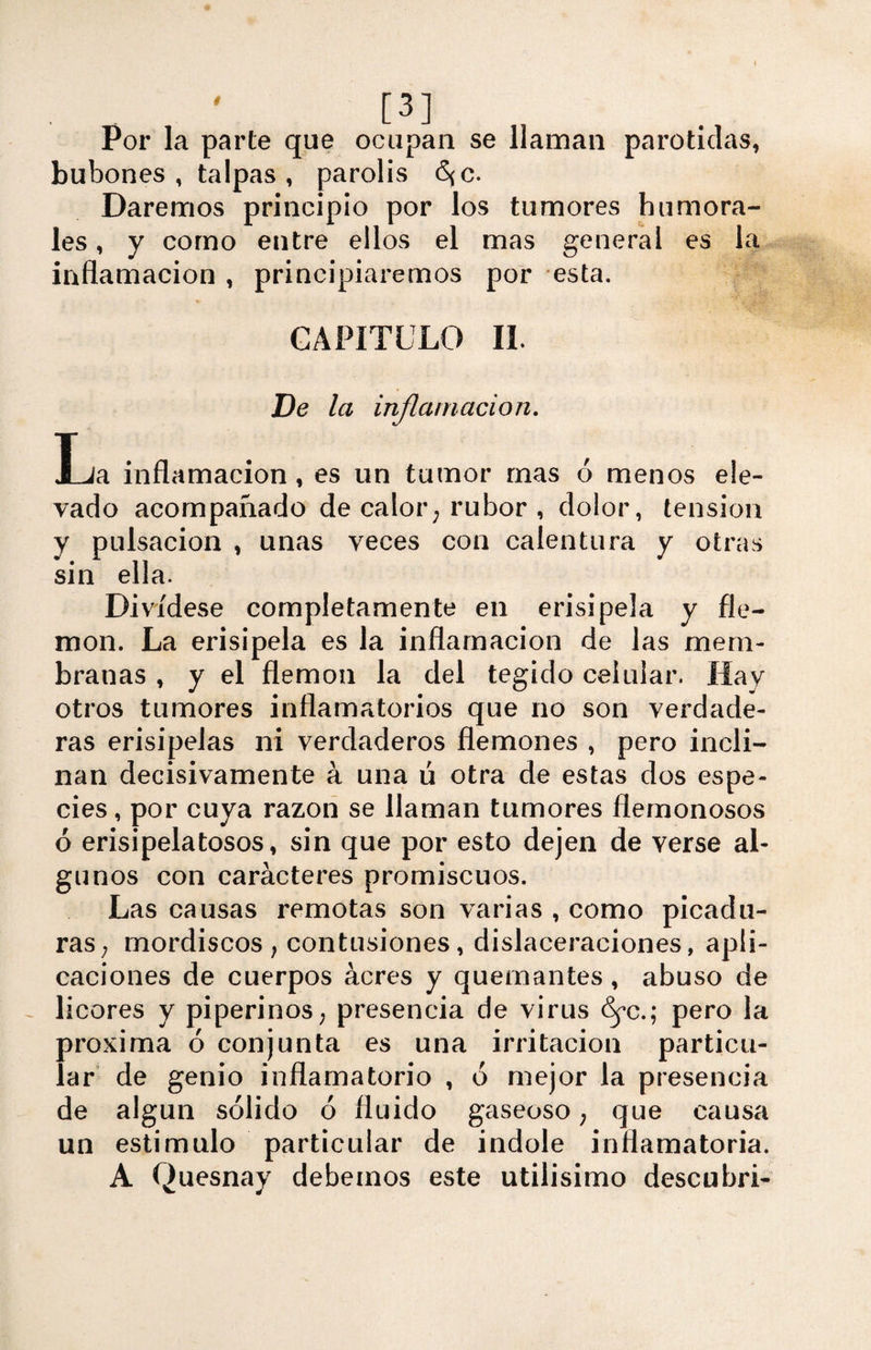 Por la parte que ocupan se llaman parótidas, bubones , talpas , párolis <S{C. Daremos principio por los tumores humora¬ les , y como entre ellos el mas general es la inflamación, principiaremos por esta. CAPITULO II. De la inflamación. La inflamación, es un tumor mas ó menos ele¬ vado acompañado de calor; rubor , dolor, tensión y pulsación , unas veces con calentura y otras sin ella. Divídese completamente en erisipela y fle¬ món. La erisipela es la inflamación de las mem¬ branas , y el flemón la del tegido celular. Hay otros tumores inflamatorios que no son verdade¬ ras erisipelas ni verdaderos flemones , pero incli¬ nan decisivamente á una ú otra de estas dos espe¬ cies , por cuya razón se llaman tumores fiémonosos ó erisipelatosos, sin que por esto dejen de verse al¬ gunos con caracteres promiscuos. Las causas remotas son varias , como picadu¬ ras; mordiscos; contusiones, dislaceraciones, apli¬ caciones de cuerpos acres y quemantes, abuso de licores y piperinos; presencia de virus S^c.; pero la próxima ó conjunta es una irritación particu¬ lar de genio inflamatorio , ó mejor la presencia de algún sólido ó fluido gaseoso; que causa un estimulo particular de Índole inflamatoria. A Quesnay debemos este útilísimo descubri-
