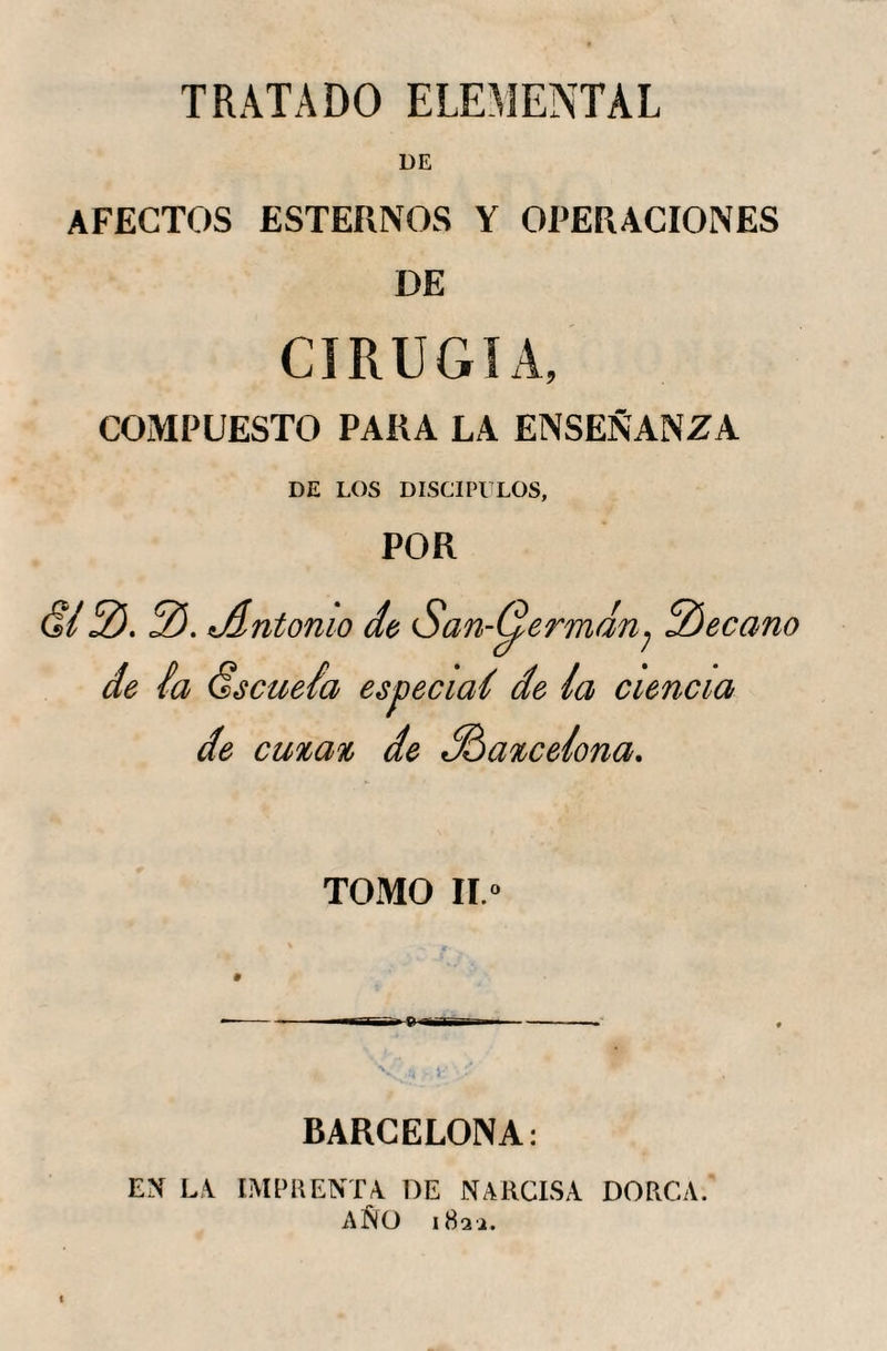 TRATADO ELEMENTAL AFECTOS ESTERNOS Y OPERACIONES DE CIRUGIA, COMPUESTO PARA LA ENSEÑANZA DE LOS DISCIPULOS, POR (?/ 2). 2). dlntomo de San-^ermdn? 2)ecano de la Escuela especial de la ciencia de cunan de dfoancelona. TOMO II.» BARCELONA: EN LA IMPRENTA DE NARCISA DORCA. AÑO 182 a.