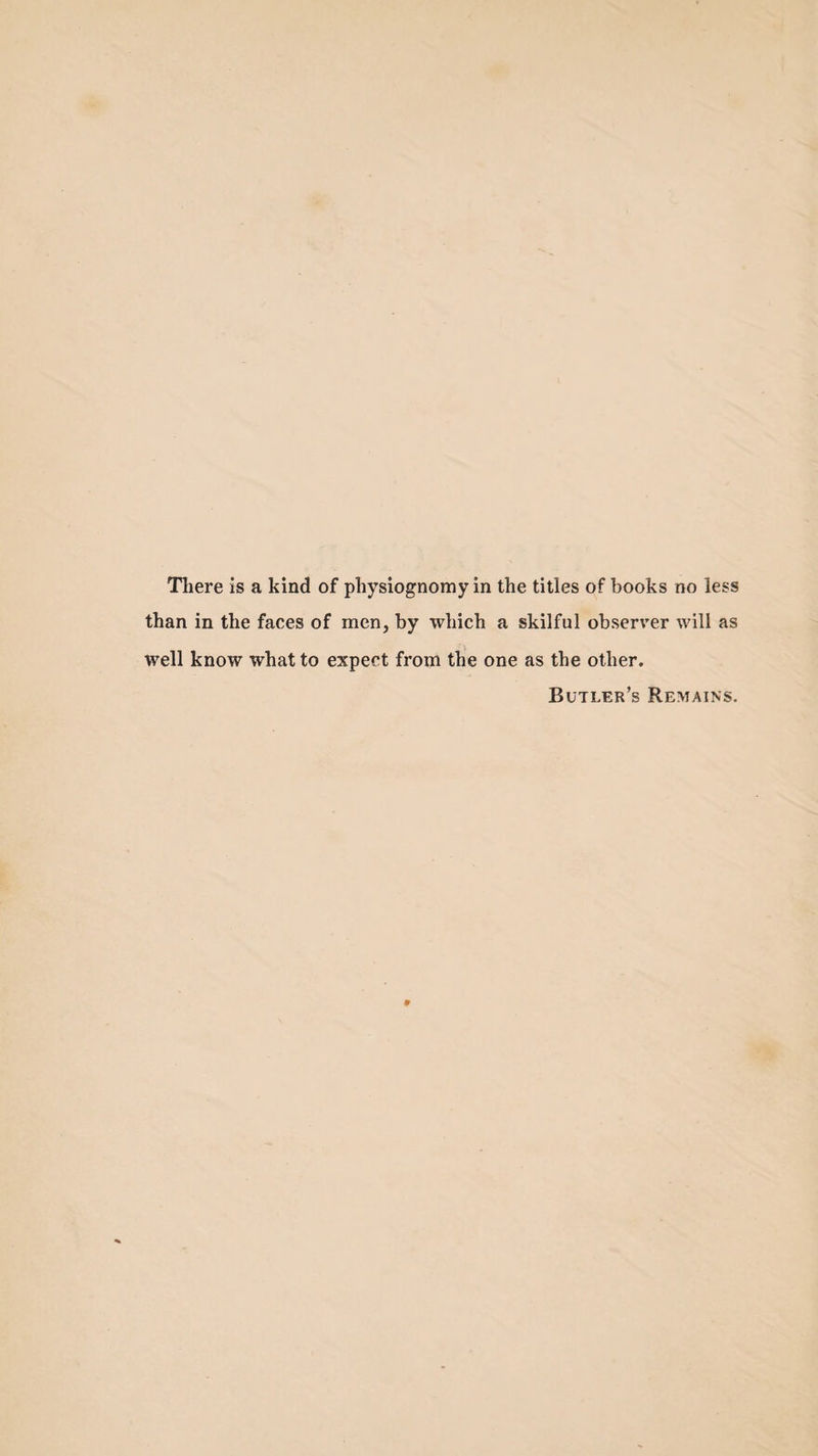 There is a kind of physiognomy in the titles of books no less than in the faces of men, by which a skilful observer will as well know what to expect from the one as the other. Butler’s Remains.