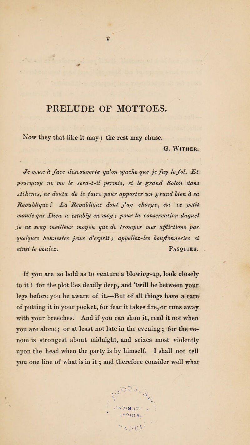 9 PRELUDE OF MOTTOES. Now they that like it may: the rest may chuse. G. Wither. Je veux a face descouverte qu'on sfache que je fay le fol. Et pourquoy ne me le sera-t-il perrnis, si le grand Solon dans Athenes, ne douta de le faire pour apporter un grand bien a sa Republique ? La Republique dont fay charge, est ce petit monde que Dieu a estably en moy ; pour la conservation duquel je ne scay meilleur moyen que de tromper mes afflictions par quelques honnestes jeux d'esprit; appellez-les bouffonneries si ainsi le voulez. Pasquier. If you are so bold as to venture a blowing-up, look closely to it ! for the plot lies deadly deep, and ’twill he between your legs before you be aware of it.—But of all things have a care of putting it in your pocket, for fear it takes fire, or runs away with your breeches. And if you can shun it, read it not when you are alone ; or at least not late in the evening; for the ve¬ nom is strongest about midnight, and seizes most violently upon the head when the party is by himself. I shall not tell you one line of what is in it ; and therefore consider well what ‘'•Da^rr -■ ‘OiO.V