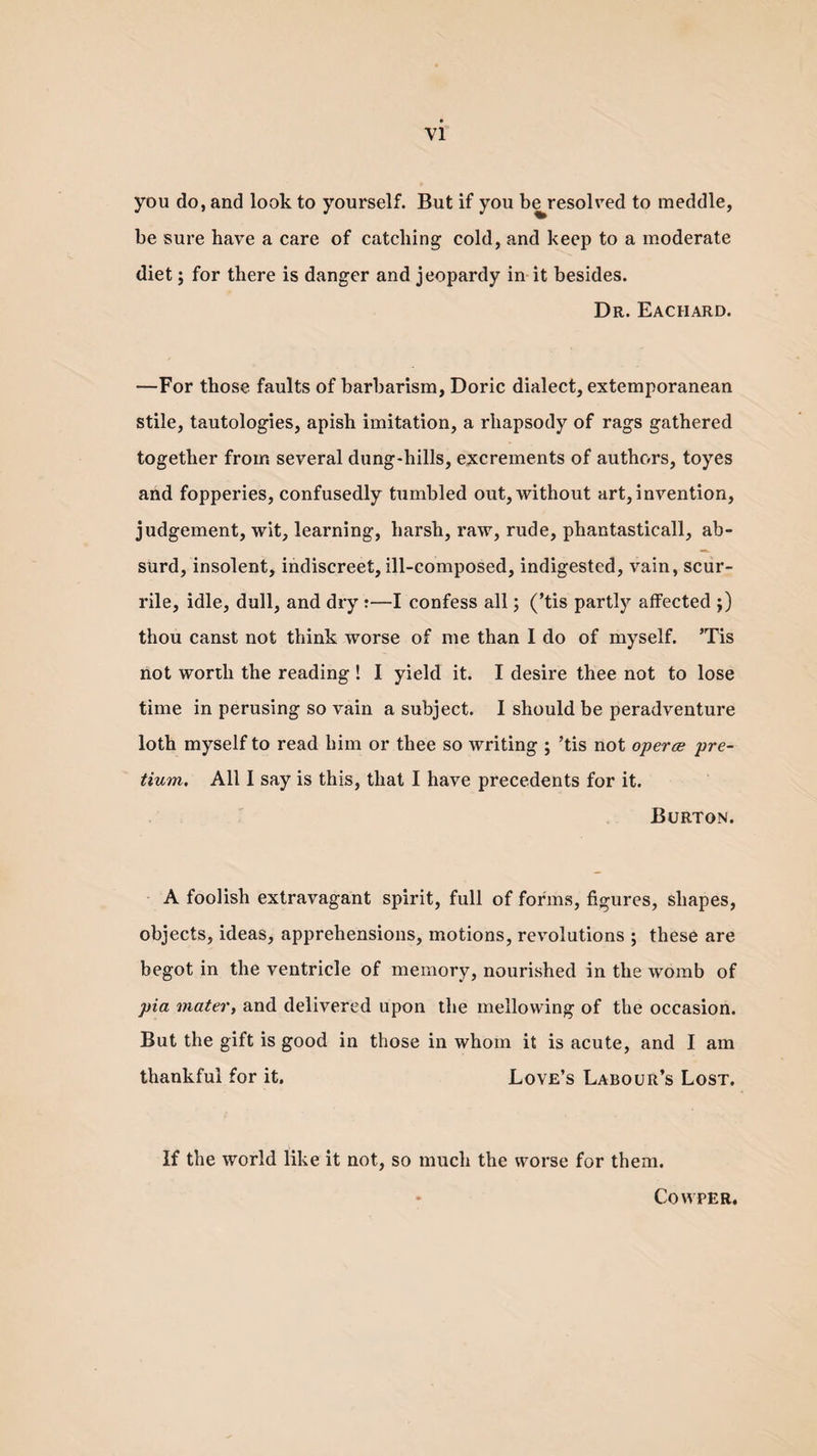 you do, and look to yourself. But if you be^resolved to meddle, be sure have a care of catching cold, and keep to a moderate diet; for there is danger and jeopardy in it besides. Dr. Eachard. —For those faults of barbarism, Doric dialect, extemporanean stile, tautologies, apish imitation, a rhapsody of rags gathered together from several dung-hills, excrements of authors, toyes and fopperies, confusedly tumbled out, without art, invention, judgement, wit, learning, harsh, raw, rude, phantasticall, ab¬ surd, insolent, indiscreet, ill-composed, indigested, vain, scur- rile, idle, dull, and dry :—I confess all; (’tis partly affected ;) thou canst not think worse of me than I do of myself. ’Tis not worth the reading ! I yield it. I desire thee not to lose time in perusing so vain a subject. I should be peradventure loth myself to read him or thee so writing ; ’tis not operce pre- tium. All I say is this, that I have precedents for it. Burton. A foolish extravagant spirit, full of forms, figures, shapes, objects, ideas, apprehensions, motions, revolutions ; these are begot in the ventricle of memory, nourished in the womb of pia mater, and delivered upon the mellowing of the occasion. But the gift is good in those in whom it is acute, and I am thankful for it. Love’s Labour’s Lost. If the world like it not, so much the worse for them. Cowper.