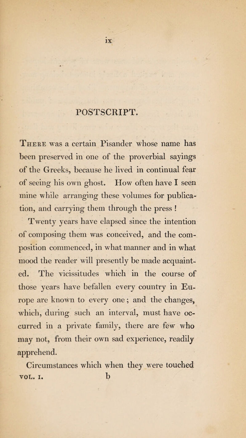 POSTSCRIPT. There was a certain Pisander whose name has been preserved in one of the proverbial sayings of the Greeks, because he lived in continual fear of seeing his own ghost. How often have I seen mine while arranging these volumes for publica¬ tion, and carrying them through the press ! Twenty years have elapsed since the intention of composing them was conceived, and the com¬ position commenced, in what manner and in what mood the reader will presently be made acquaint¬ ed. The vicissitudes which in the course of those years have befallen every country in Eu¬ rope are known to every one; and the changes, which, during such an interval, must have oc¬ curred in a private family, there are few who may not, from their own sad experience, readily apprehend. Circumstances which when they were touched VOL. i. b