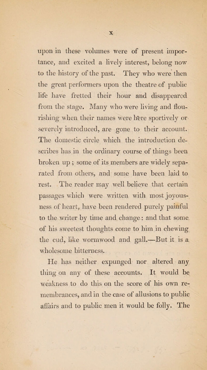 upon in these volumes were of present impor¬ tance, and excited a lively interest, belong now to the history of the past. They who were then the great performers upon the theatre of public life have fretted their hour and disappeared from the stage. Many who were living and flou¬ rishing when their names were litre sportively or severely introduced, are gone to their account. The domestic circle which the introduction de¬ scribes has in the ordinary course of things been broken up ; some of its members are widely sepa¬ rated from others, and some have been laid to rest. The reader may well believe that certain passages which were written with most joyous¬ ness of heart, have been rendered purely painful to the writer by time and change: and that some of his sweetest thoughts come to him in chewing the cud, like wormwood and gall.—But it is a wholesome bitterness. He has neither expunged nor altered any thing on any of these accounts. It would be weakness to do this on the score of his own re¬ membrances, and in the case of allusions to public affairs and to public men it would be folly. The