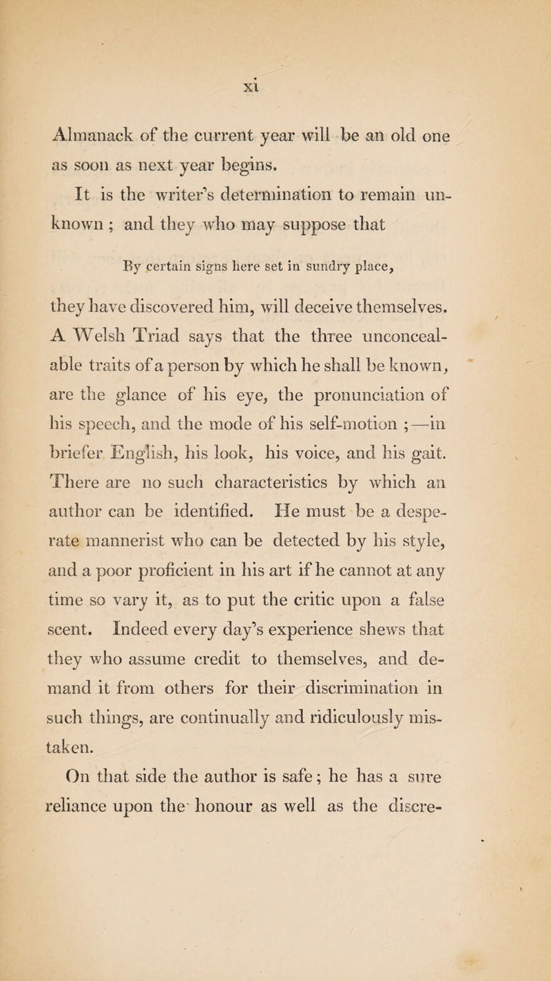 Almanack of the current year will be an old one as soon as next year begins. It is the writer’s determination to remain un¬ known ; and they who may suppose that By certain signs here set in sundry place, they have discovered him, will deceive themselves. A Welsh Triad says that the three unconceal- able traits of a person by which he shall be known, are the glance of his eye, the pronunciation of his speech, and the mode of his self-motion ;—in briefer English, his look, his voice, and his gait. There are no such characteristics by which an author can be identified. He must be a despe¬ rate mannerist who can be detected by his style, and a poor proficient in his art if he cannot at any time so vary it, as to put the critic upon a false scent. Indeed every day’s experience shews that they who assume credit to themselves, and de¬ mand it from others for their discrimination in such things, are continually and ridiculously mis¬ taken. On that side the author is safe; he has a sure reliance upon the honour as well as the discre-