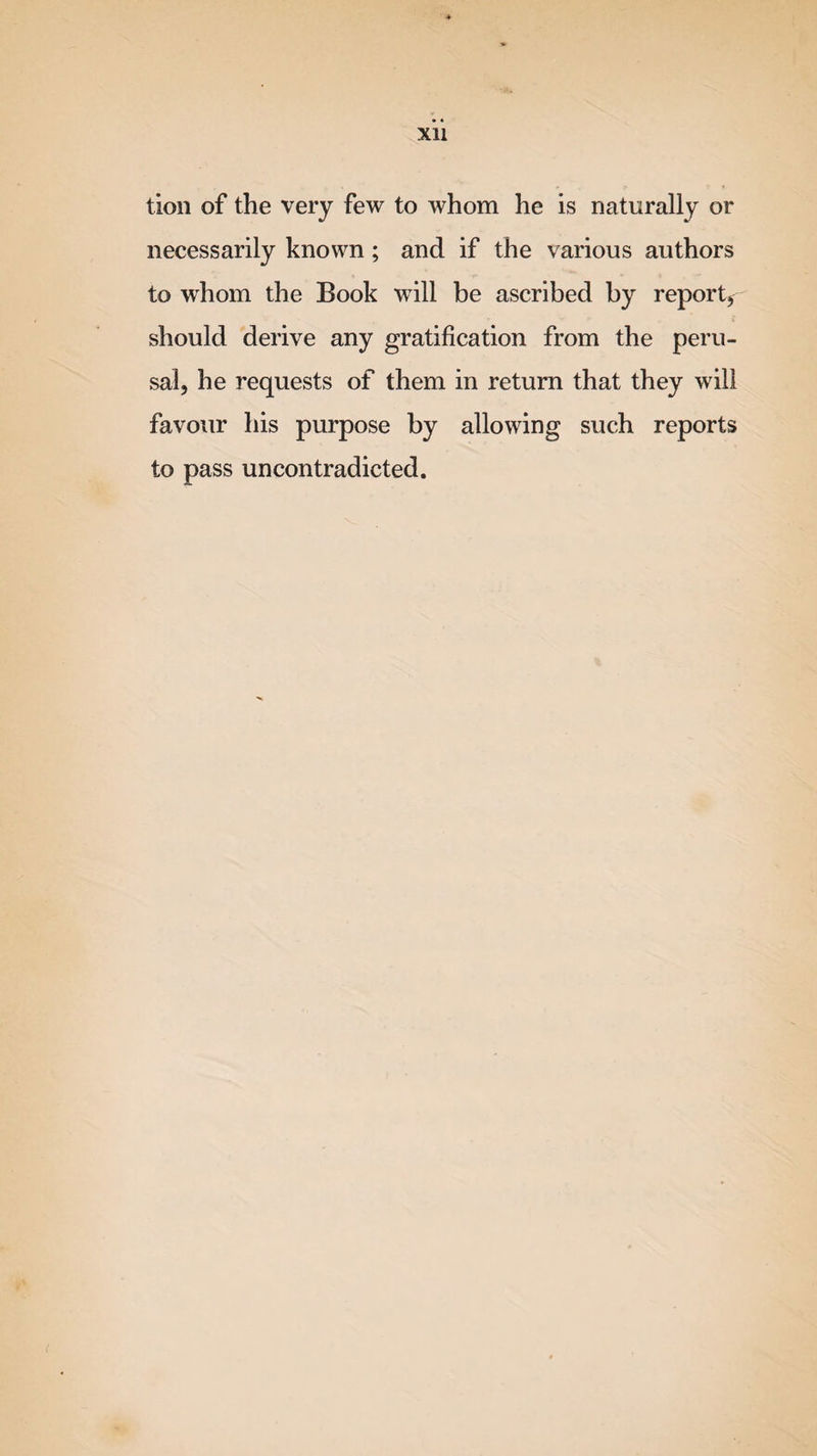 Xll tion of the very few to whom he is naturally or necessarily known; and if the various authors to whom the Book will be ascribed by report* should derive any gratification from the peru¬ sal, he requests of them in return that they will favour his purpose by allowing such reports to pass uncontradicted.