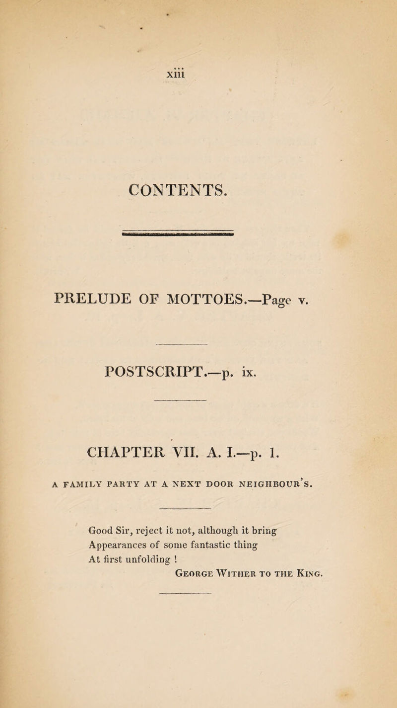 CONTENTS. PRELUDE OP MOTTOES—Page v. POSTSCRIPT—p. ix. CHAPTER VII. A. I—p. 1. A FAMILY PARTY AT A NEXT DOOR NEIGHBOUR’S. Good Sir, reject it not, although it bring Appearances of some fantastic thing At first unfolding ! George Wither to the King.