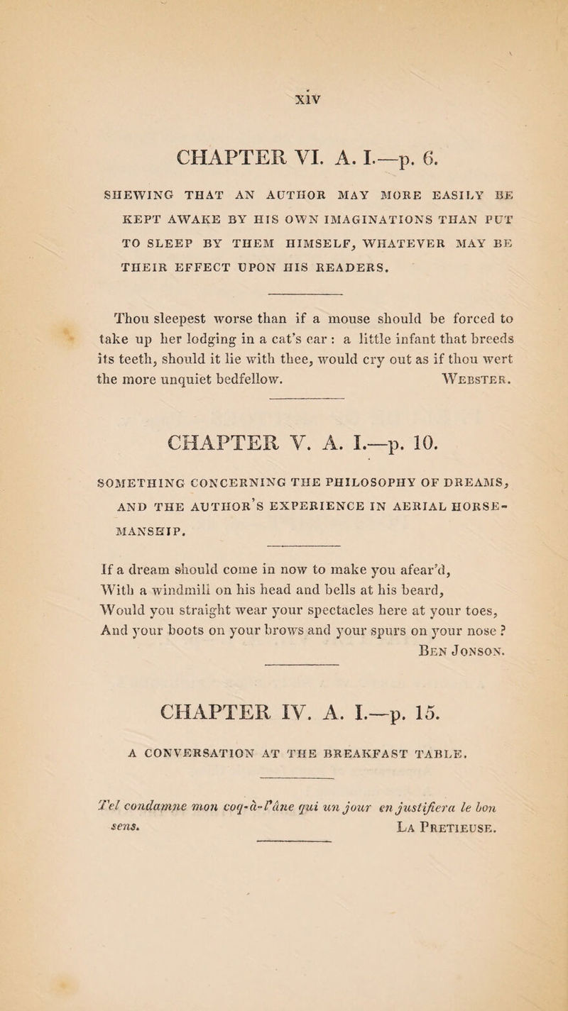 CHAPTER VI. A. L— p. 6. SHEWING THAT AN AUTHOR MAY MORE EASILY BE KEPT AWAKE BY HIS OWN IMAGINATIONS THAN PUT TO SLEEP BY THEM HIMSELF, WHATEVER MAY BE THEIR EFFECT UPON IIIS READERS. Thou sleepest worse than if a mouse should be forced to take up her lodging in a cat’s ear : a little infant that breeds its teeth, should it lie with thee, would cry out as if thou wert the more unquiet bedfellow. Webster. CHAPTER V. A. L—p. 10. SOMETHING CONCERNING THE PHILOSOPHY OF DREAMS, AND THE AUTHOR’S EXPERIENCE IN AERIAL HORSE¬ MANSHIP. If a dream should come in now to make you afear’d, With a windmill on his head and bells at his beard. Would you straight wear your spectacles here at your toes, And your boots on your brows and your spurs on your nose ? Ben Jonson. CHAPTER IV. A. I.—p. 15. A CONVERSATION AT THE BREAKFAST TABLE. Tel condamne mon coq-a-Vane qui un jour en justifiera le bon sens. La Pretieuse.