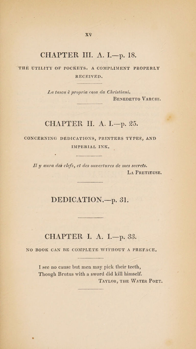 CHAPTER III. A. I.—P. 18. THE UTILITY OF POCKETS. A COMPLIMENT PROPERLY RECEIVED. La tasca e propria cosa da Christiani. Benedetto Varchi. CHAPTER II. A. I.-p. 25. CONCERNING DEDICATIONS, PRINTERS TYPES, AND IMPERIAL INK. II y aura des clefs, et des ouvertures de mes secrets. La Pretieuse. DEDICATION.—p. 31. CHxlPTER I. A. I.—p. 33. NO BOOK CAN BE COMPLETE WITHOUT A PREFACE. I see no cause but men may pick their teeth, Though Brutus with a sword did kill himself. Taylor, the Water Poet.