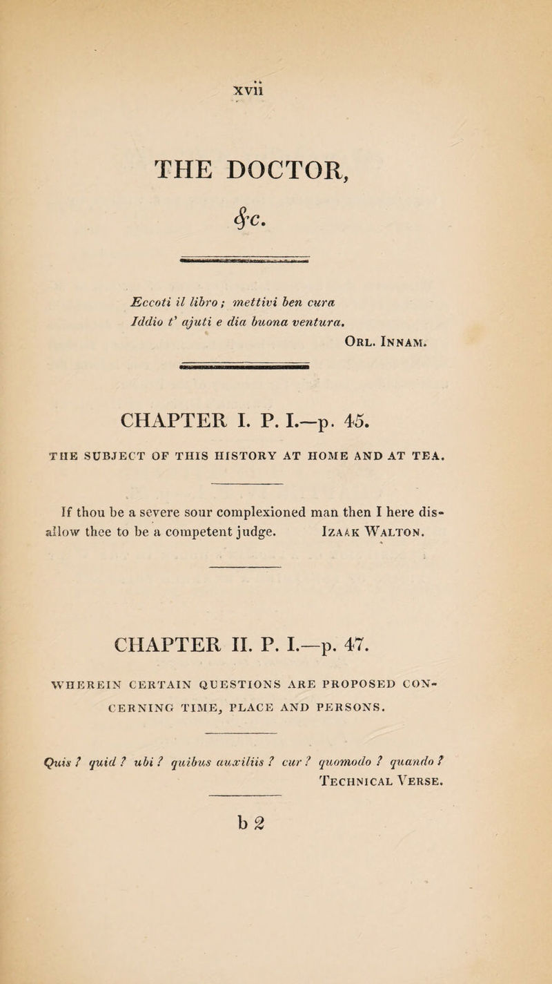 THE DOCTOR, Eccoti il libro; mettivi ben cura Iddio t' ajuti e dia buona ventura. Orl. Innam. CHAPTER I. P. I.—p. 45. THE SUBJECT OF THIS HISTORY AT HOME AND AT TEA. If thou be a severe sour complexioned man then I here dis¬ allow thee to be a competent judge. Izaak Walton. CHAPTER II. P. I.—p. 47. WHEREIN CERTAIN QUESTIONS ARE PROPOSED CON¬ CERNING TIME, PLACE AND PERSONS. Quts ? quid? ubi ? quibus auxiliis ? cur? quomodo ? quando ? Technical Verse.