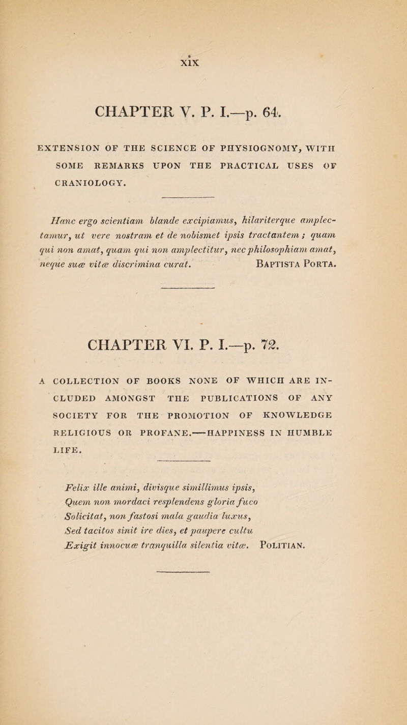 CHAPTER V. P. I.—p. 64. EXTENSION OF THE SCIENCE OF PHYSIOGNOMY, WITH SOME REMARKS UPON THE PRACTICAL USES OF CRANIO LOGY. Hanc ergo scientiam blande excipiamus, hilariterque amplec- tamur, ut vere nostrum et de nobismet ipsis tractantem ; qucim qui non amat, quam qui non amplectitur, necphilosophiam amat, neque suce vitce discrimina curat. Baptista Porta. CHAPTER VI. P. I.—p. 72. A COLLECTION OF BOOKS NONE OF WHICH ARE IN¬ CLUDED AMONGST THE PUBLICATIONS OF ANY SOCIETY FOR THE PROMOTION OF KNOWLEDGE RELIGIOUS OR PROFANE.-HAPPINESS IN HUMBLE LIFE. Felix ille animi, divisque simillimus ipsis, Quern non mordaci resplendens gloria fuco Solicitat, non fastosi mala gaudia luxus, Sed tacitos sinit ire dies, et paupere cultu Exigit innocuce tranquilla silentxa vita;. Politian.