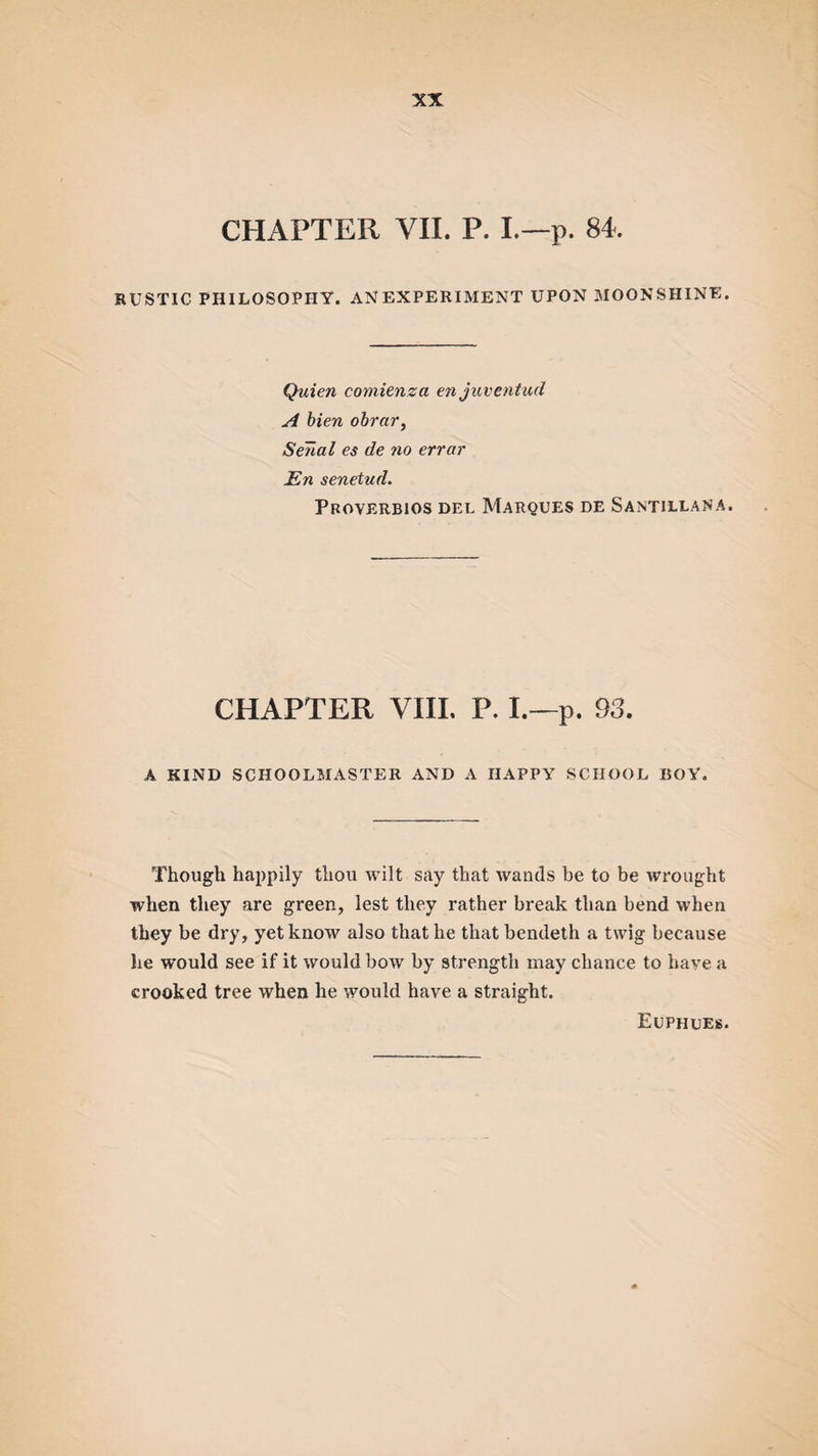 CHAPTER VII. P. L—p. 84. RUSTIC PHILOSOPHY. AN EXPERIMENT UPON MOONSHINE. Quien comienza en juventud A bien obrar, Sena l es de no errar En senetud. Proverbios del Marques de Santillana. CHAPTER VIII. P. I.—p. 93. A KIND SCHOOLMASTER AND A HAPPY SCHOOL BOY. Though happily thou wilt say that wands be to be wrought when they are green, lest they rather break than bend when they be dry, yet know also that he that bendeth a twig because lie would see if it would bow by strength may chance to have a crooked tree when he would have a straight. Euphues.