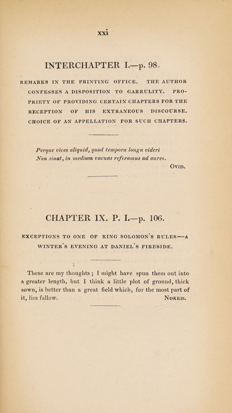 INTERCHAPTER I.—p. 98, REMARKS IN THE PRINTING OFFICE. THE AUTHOR CONFESSES A DISPOSITION TO GARRULITY. PRO¬ PRIETY OF PROVIDING CERTAIN CHAPTERS FOR THE RECEPTION OF HIS EXTRANEOUS DISCOURSE. CHOICE OF AN APPELLATION FOR SUCH CHAPTERS. Perque vices aliquid, quod tempora longa videri iSTon sinaty in medium vacuas referamus ad aures. Ovid. CHAPTER IX. P. I.—p. 106. EXCEPTIONS TO ONE OF KING SOLOMON’S RULES—-A winter’s evening at daniel’s fireside. These are my thoughts ; I might have spun them out into a greater length, but I think a little plot of ground, thick sown, is better than a great field which, for the most part of it, lies fallow. Norris.