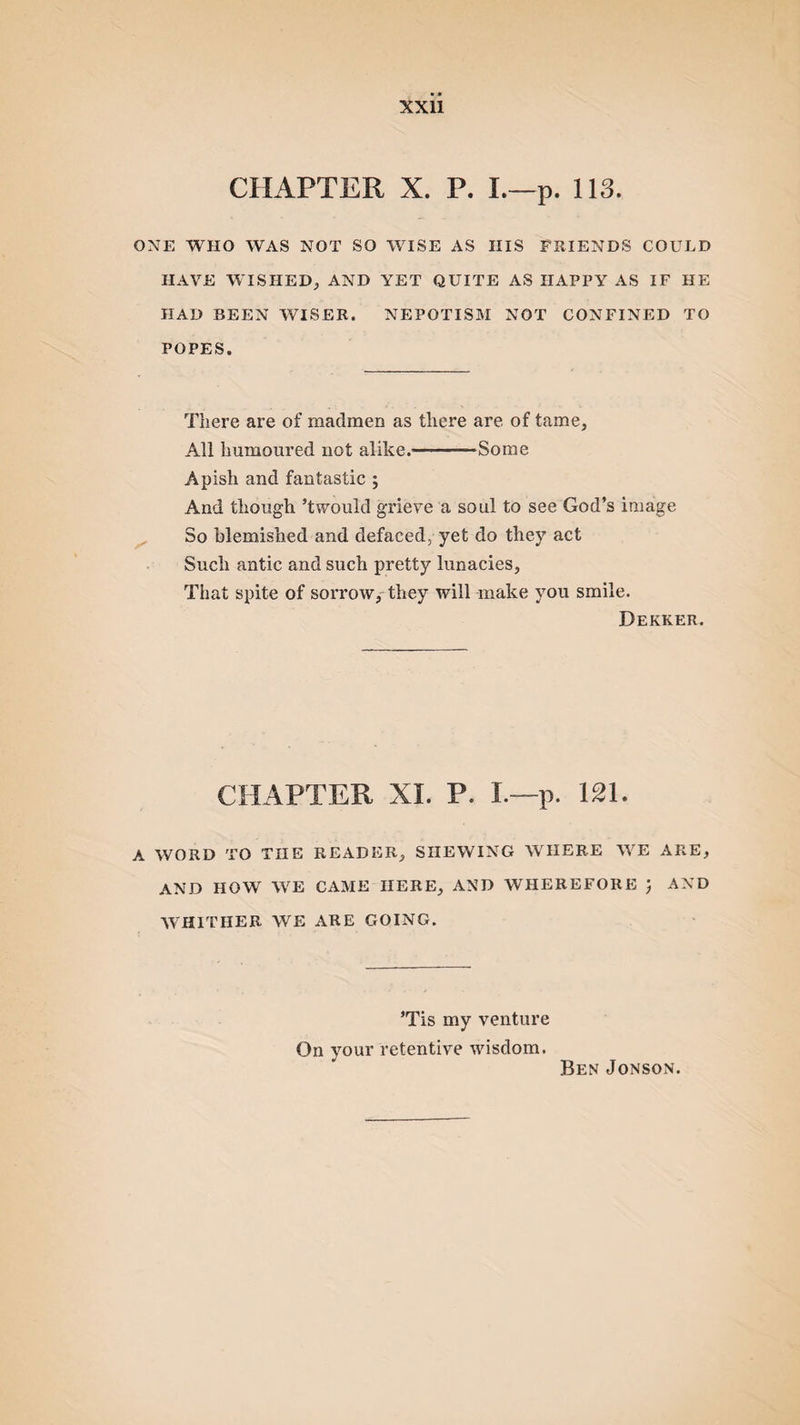 CHAPTER X. P. I.—p. 113. ONE WHO WAS NOT SO WISE AS IIIS FRIENDS COULD HAVE WISHED, AND YET QUITE AS HAPPY AS IF HE HAD BEEN WISER. NEPOTISM NOT CONFINED TO POPES. There are of madmen as there are of tame, All humoured not alike.-Some Apish and fantastic ; And though’t would grieve a soul to see God’s image So blemished and defaced, yet do they act Such antic and such pretty lunacies, That spite of sorrow, they will make you smile. Dekker. CHAPTER XL P. I.—p. 121. A WORD TO THE READER, SHEWING WHERE WE ARE, AND HOW WrE CAME HERE, AND WHEREFORE ) AND WHITIIER WE ARE GOING. ’Tis my venture On your retentive wisdom. Ben Jonson.