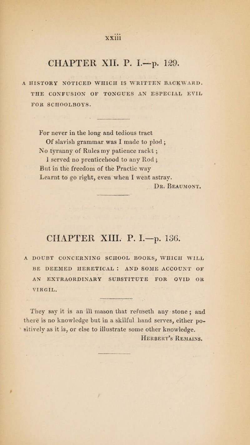 CHAPTER XII. P. I.—p. 129. A HISTORY NOTICED WHICH IS WRITTEN BACKWARD. THE CONFUSION OF TONGUES AN ESPECIAL EVIL FOR SCHOOLBOYS. For never in the long- and tedious tract Of slavish grammar was I made to plod ; No tyranny of Rules my patience rackt; 1 served no prenticehood to any Rod; But in the freedom of the Practic way Learnt to go right, even when I went astray. Dr. Beaumont. CHAPTER XIII. P. L—p. 136. A DOUBT CONCERNING SCHOOL BOOKS, WHICH WILL BE DEEMED HERETICAL : AND SOME ACCOUNT OF AN EXTRAORDINARY SUBSTITUTE FOR OVID OR VIRGIL. They say it is an ill mason that refuseth any stone ; and there is no knowledge but in a skilful hand serves, either po¬ sitively as it is, or else to illustrate some other knowledge. Herbert’s Remains.