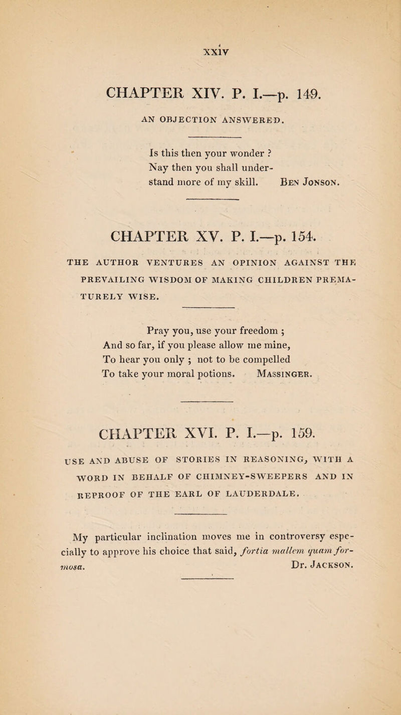 CHAPTER XIV. P. I.—p. 149. AN OBJECTION ANSWERED. Is this then your wonder ? Nay then you shall under¬ stand more of my skill. Ben Jonson. CHAPTER XV. P. I.—p. 154. THE AUTHOR VENTURES AN OPINION AGAINST THE PREVAILING WISDOM OF MAKING CHILDREN PREMA¬ TURELY WISE. Pray you, use your freedom ; And so far, if you please allow me mine, To hear you only ; not to be compelled To take your moral potions. Massinger. CHAPTER XVI. P. I.—p. 159. USE AND ABUSE OF STORIES IN REASONING, WITH A WORD IN BEHALF OF CHIMNEY-SWEEPERS AND IN REPROOF OF THE EARL OF LAUDERDALE. My particular inclination moves me in controversy espe¬ cially to approve his choice that said, furtici mallern qunmfor- Dr. Jackson. mosa.
