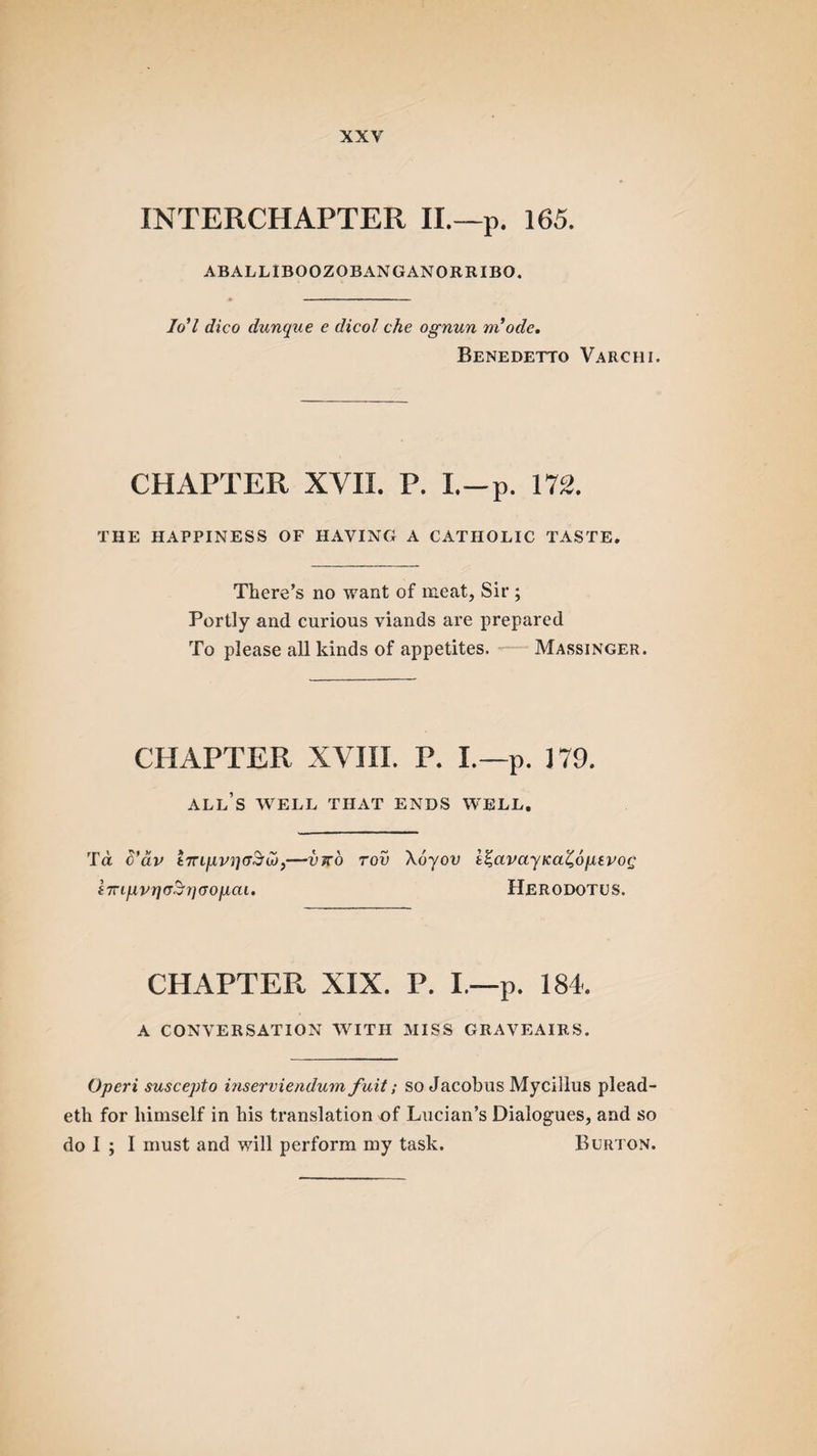 INTERCHAPTER II.—p. 165. ABALLIBOOZOBANGANORRIBO. 7o7 dico dunque e dicol che ognun m ode. Benedetto Varciii. CHAPTER XVII. P. I.-p. 172. THE HAPPINESS OF HAVING A CATHOLIC TASTE. There’s no want of meat, Sir ; Portly and curious viands are prepared To please all kinds of appetites. Massinger CHAPTER XVIII. P. I.—p. J79. all’s WELL THAT ENDS WELL. Td S’dv I7njupijcr3'a),—vx'o rov \6yov i%avayKaZ,6ptvo(j i7ngvr)cr$rj(7oiJiai. Herodotus. CHAPTER XIX. P. I.—p. 184. A CONVERSATION WITH MISS GRAVEAIR.S. Operi suscepto inserviendum fuit; so Jacobus Mycillus plead- eth for himself in his translation of Lucian’s Dialogues, and so do 1 ; I must and will perform my task. Burton.