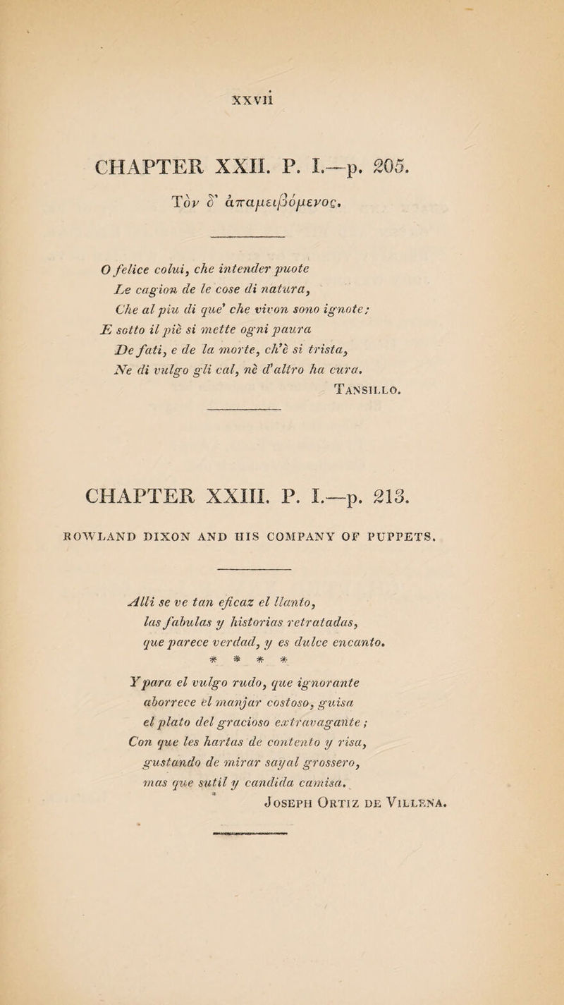 CHAPTER. XXII. P. I.—p. 205. Top cT cnrafietpofjLepog. O felice colui, che intender puote Le cagion de le cose di natura, Che al pin di que' che vivon sono ignote; E sotto il pie si mette ogni paura De fati, e de la morte, ch'e si trista, Ne di vulgo gli cal, ne d’altro ha cura. Tansillo. CHAPTER XXIII. P. I.—p. 213. ROWLAND DIXON AND HIS COMPANY OF PUPPETS, Alii se ve tan eficaz el llanto, las fabulas y historias retratadas, que parece verdad, y es dulce encanto. * * * * Ypara el vulgo rudo, que ignorante aborre.ce el manjar costoso, guisa el plato del gracioso extravagante ; Con que les hartas de contento y visa, gustando de mirar sayal grossero, mas que sutil y Candida camisa. * Joseph Ortiz de Villena.