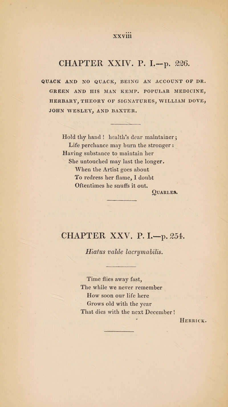 CHAPTER XXIV. P. I.-p. 226. QUACK AND NO QUACK, BEING AN ACCOUNT OF DR. GREEN AND HIS MAN KEMP. POPULAR MEDICINE, HERBARY, THEORY OF SIGNATURES, WILLIAM DOVE, JOHN WESLEY, AND BAXTER. Hold tliy hand ! health’s dear maintainer; Life perchance may burn the stronger : Having substance to maintain her She untouched may last the longer. When the Artist goes about To redress her flame, I doubt Oftentimes he snuffs it out. Quarles. CHAPTER XXV. P. I.—p. 254. Hiatus valde lacrymabilis. Time flies away fast. The while we never remember How soon our life here Grows old with the year That dies with the next December ! Herrick.