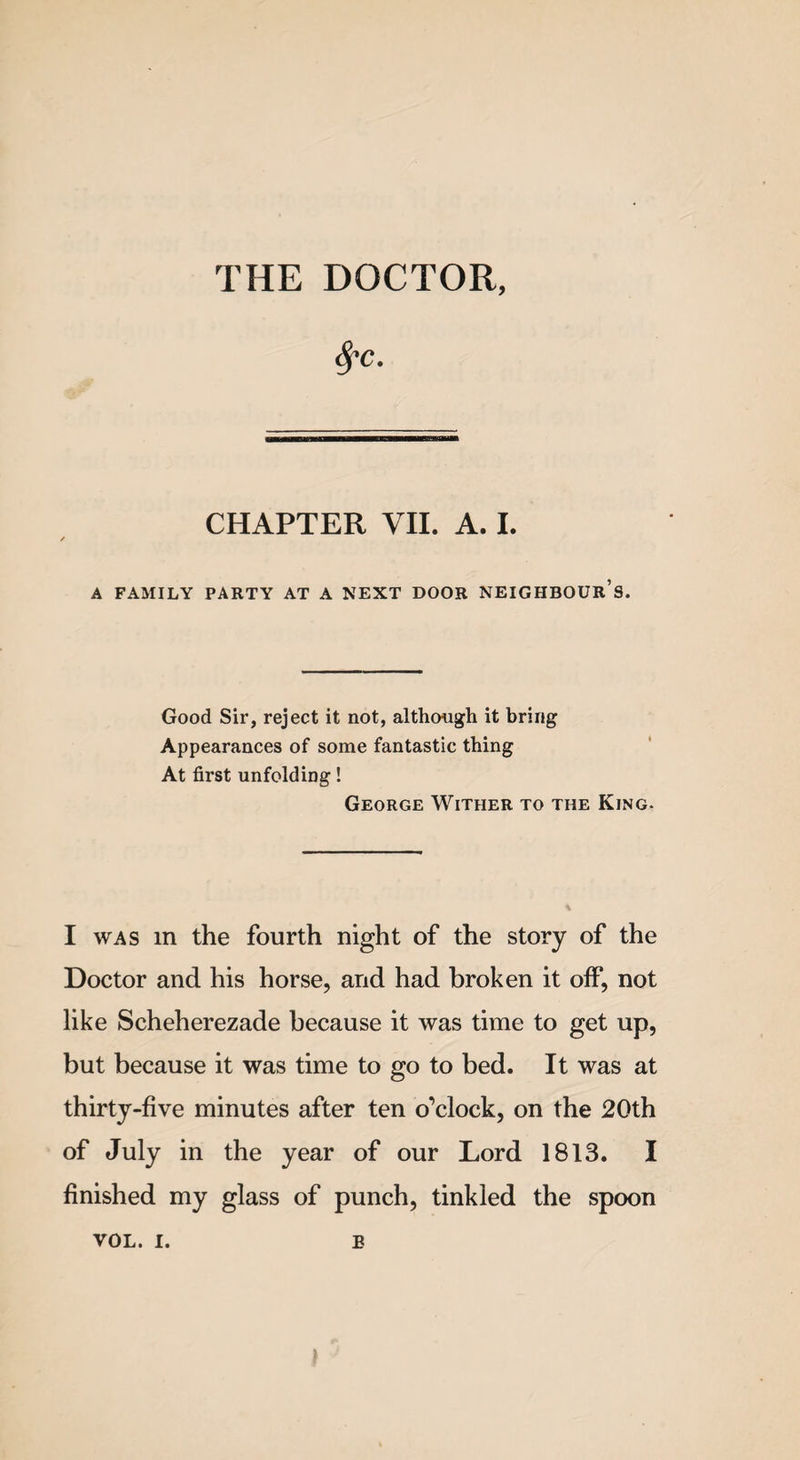 THE DOCTOR, fyc. CHAPTER VII. A. I. A FAMILY PARTY AT A NEXT DOOR NEIGHBOUR’S. Good Sir, reject it not, although it bring Appearances of some fantastic thing At first unfolding! George Wither to the King. I was in the fourth night of the story of the Doctor and his horse, and had broken it off, not like Scheherezade because it was time to get up, but because it was time to go to bed. It was at thirty-five minutes after ten o’clock, on the 20th of July in the year of our Lord 1813. I finished my glass of punch, tinkled the spoon