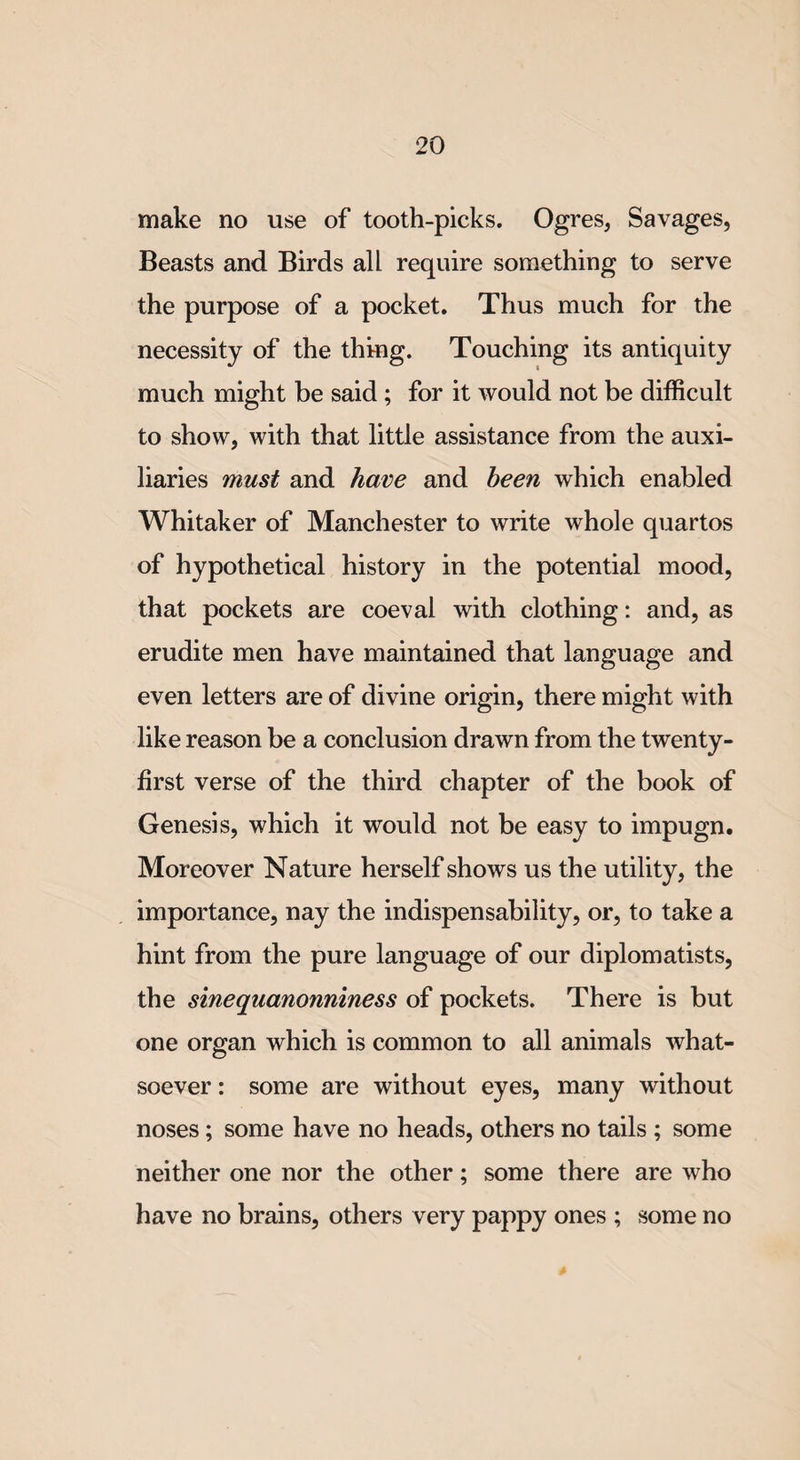 make no use of tooth-picks. Ogres, Savages, Beasts and Birds all require something to serve the purpose of a pocket. Thus much for the necessity of the thing. Touching its antiquity much might be said ; for it would not be difficult to show, with that little assistance from the auxi¬ liaries must and have and been which enabled Whitaker of Manchester to write whole quartos of hypothetical history in the potential mood, that pockets are coeval with clothing: and, as erudite men have maintained that language and even letters are of divine origin, there might with like reason be a conclusion drawn from the twenty- first verse of the third chapter of the book of Genesis, which it would not be easy to impugn. Moreover Nature herself shows us the utility, the importance, nay the indispensability, or, to take a hint from the pure language of our diplomatists, the sinequanonniness of pockets. There is but one organ which is common to all animals what¬ soever : some are without eyes, many without noses; some have no heads, others no tails ; some neither one nor the other; some there are who have no brains, others very pappy ones ; some no