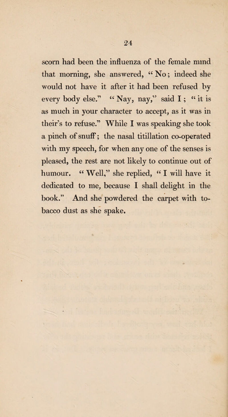 scorn had been the influenza of the female mind that morning, she answered, u No; indeed she would not have it after it had been refused by every body else.” u Nay, nay,” said I; “ it is as much in your character to accept, as it was in their's to refuse.” While I was speaking she took a pinch of snuff; the nasal titillation co-operated with my speech, for when any one of the senses is pleased, the rest are not likely to continue out of humour. u Well,” she replied, “ I will have it dedicated to me, because I shall delight in the book.” And she powdered the carpet with to¬ bacco dust as she spake.