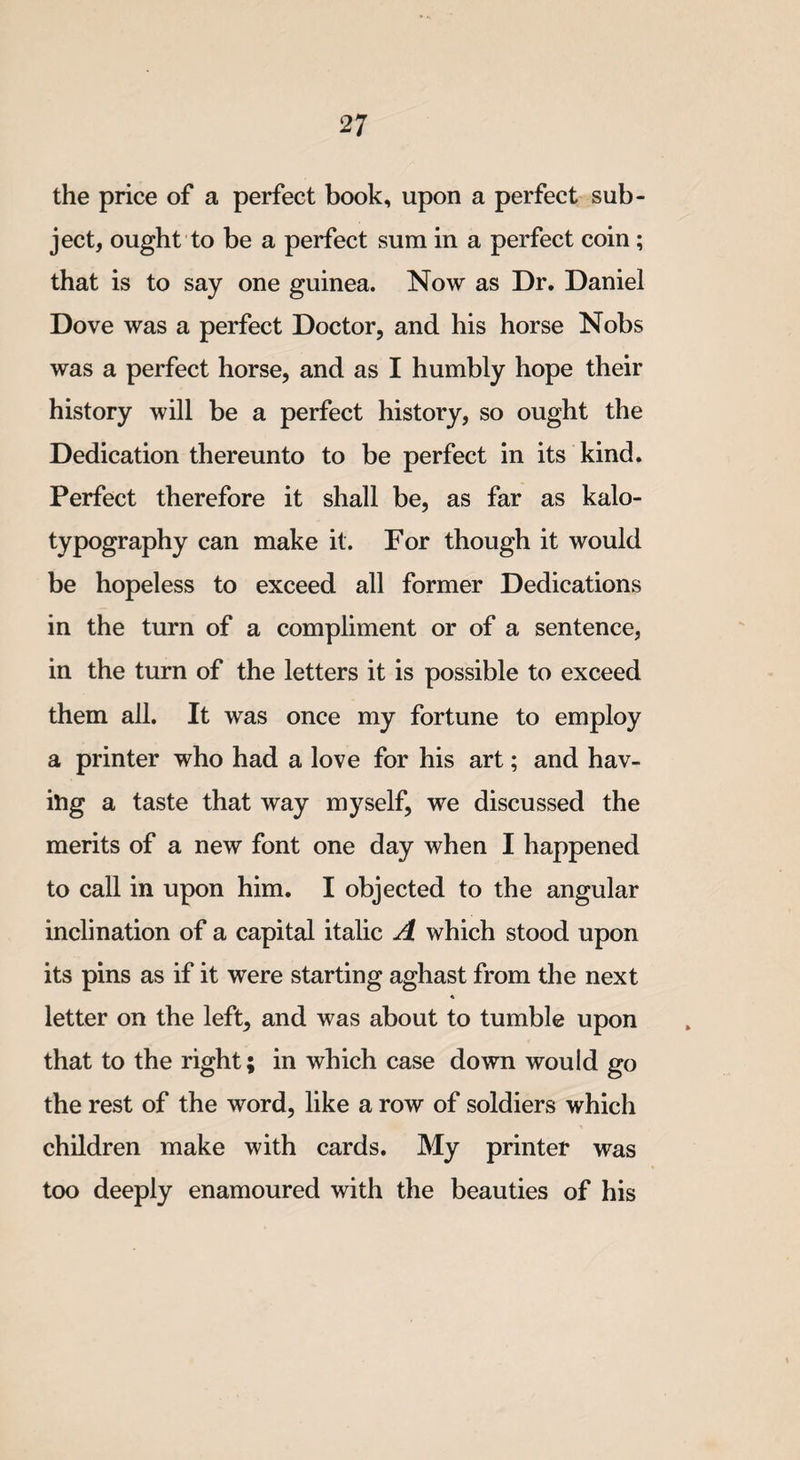 the price of a perfect book, upon a perfect sub¬ ject, ought to be a perfect sum in a perfect coin; that is to say one guinea. Now as Dr. Daniel Dove was a perfect Doctor, and his horse Nobs was a perfect horse, and as I humbly hope their history will be a perfect history, so ought the Dedication thereunto to be perfect in its kind. Perfect therefore it shall be, as far as kalo- typography can make it. For though it would be hopeless to exceed all former Dedications in the turn of a compliment or of a sentence, in the turn of the letters it is possible to exceed them all. It was once my fortune to employ a printer who had a love for his art; and hav¬ ing a taste that way myself, we discussed the merits of a new font one day when I happened to call in upon him. I objected to the angular inclination of a capital italic A which stood upon its pins as if it were starting aghast from the next letter on the left, and was about to tumble upon that to the right; in which case down would go the rest of the word, like a row of soldiers which children make with cards. My printer was too deeply enamoured with the beauties of his