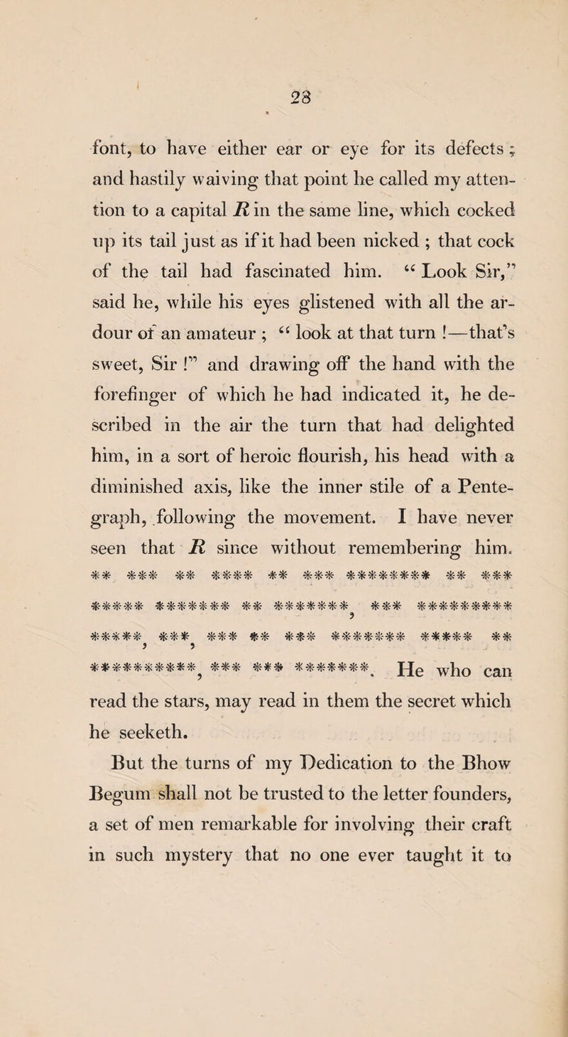 font, to have either ear or eye for its defects ; and hastily waiving that point he called my atten¬ tion to a capital R in the same line, which cocked up its tail just as if it had been nicked ; that cock of the tail had fascinated him. u Look Sir,” said he, while his eyes glistened with all the ar¬ dour of an amateur ; 66 look at that turn !—that's sweet, Sir !” and drawing off the hand with the forefinger of which he had indicated it, he de¬ scribed in the air the turn that had delighted him, in a sort of heroic flourish, his head with a diminished axis, like the inner stile of a Pente- graph, following the movement. I have never seen that R since without remembering him. -&amp;-*-*--*-* % &amp; % * ■*- %% &amp;-*&amp;-*&amp;*-* *** ***&amp;-*--*-#** ? *&amp;-**-* ** #-*&amp;*&amp;*&amp; $•**** ) 9 **-*-**-&amp;**#*? *** ***#**-^ p[e wp0 can read the stars, may read in them the secret which he seeketh. But the turns of my Dedication to the Bhow Begum shall not be trusted to the letter founders, a set of men remarkable for involving their craft in such mystery that no one ever taught it to