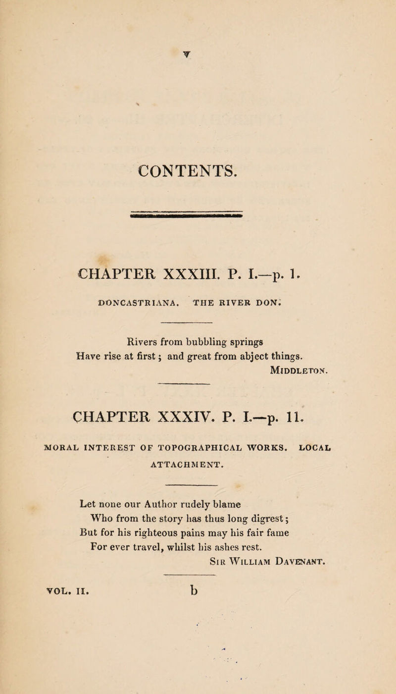 CONTENTS. CHAPTER XXXIII. P. I.—p. 1. DONCASTRIANA. THE RIVER DON. Rivers from bubbling springs Have rise at first; and great from abject things. Middleton. CHAPTER XXXIV. P. L—p. 11. MORAL INTEREST OF TOPOGRAPHICAL WORKS. LOCAL ATTACHMENT. Let none our Author rudely blame Who from the story lias thus long digrest; But for his righteous pains may his fair fame For ever travel, whilst his ashes rest. Sir William Davenant. VOL. II. b